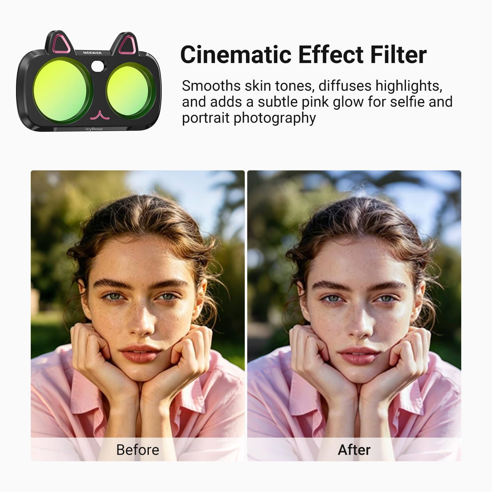 NEEWER icyRose  
Cinematic Effect Filter  
Smooths skin tones, diffuses highlights, and adds a subtle pink glow for selfie and portrait photography  
Before  
After