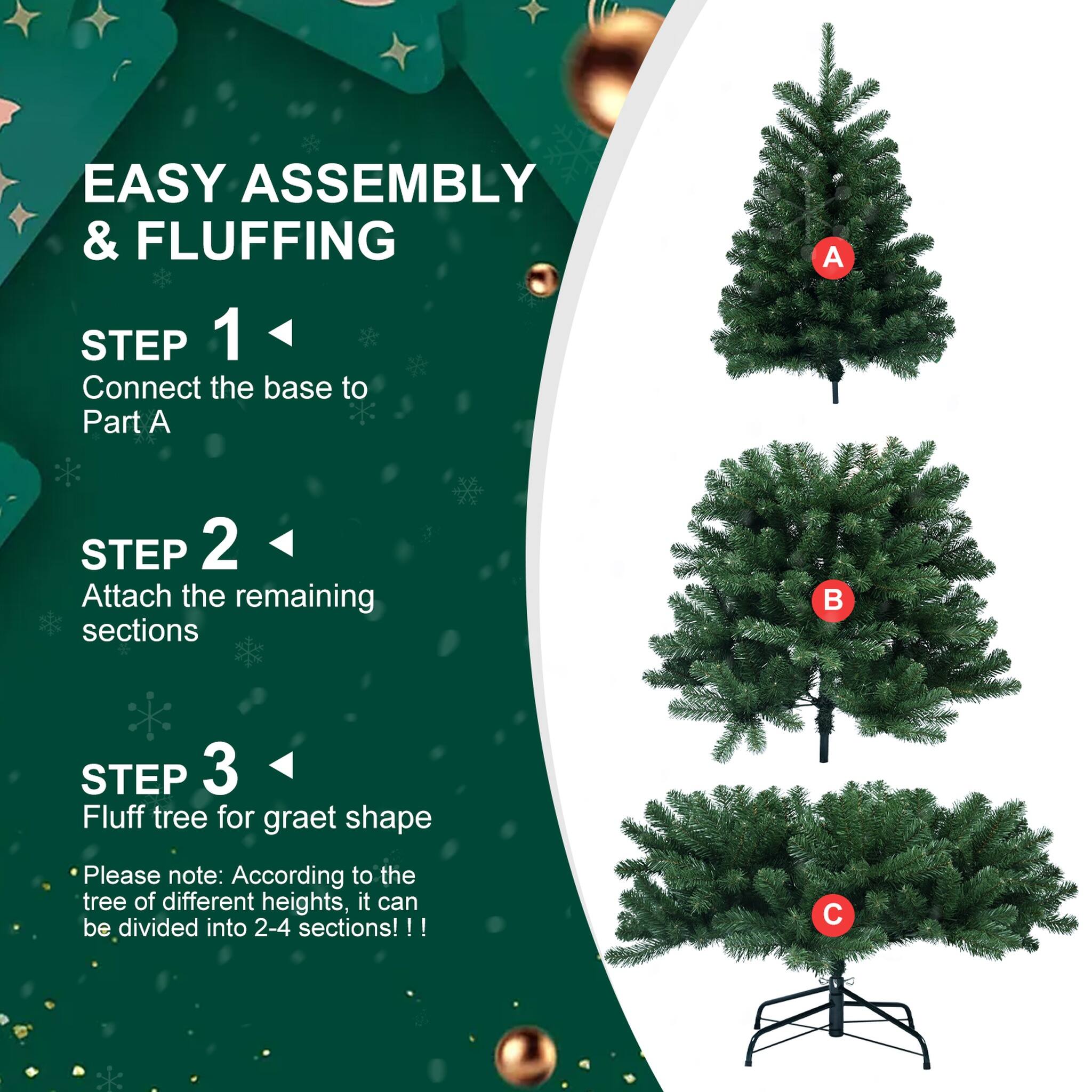 EASY ASSEMBLY & FLUFFING

STEP 1
Connect the base to Part A

STEP 2
Attach the remaining sections

STEP 3
Fluff tree for great shape

Please note: According to the tree of different heights, it can be divided into 2-4 sections!!!