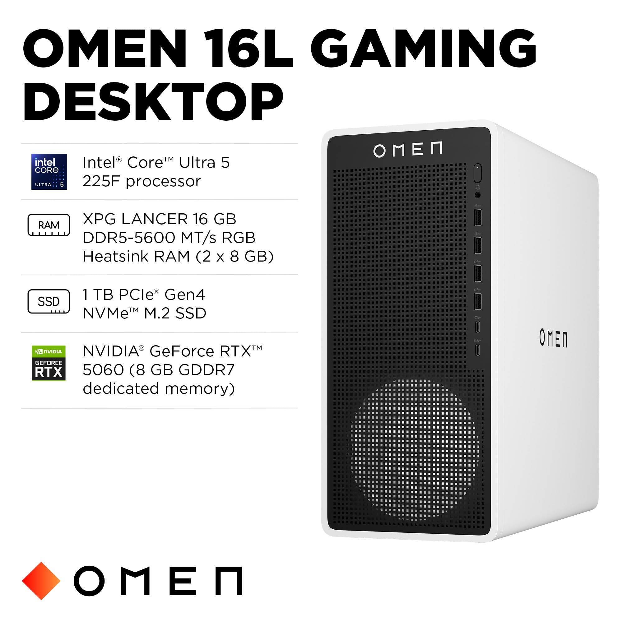 OMEN 16L GAMING DESKTOP

- Intel® Core™ Ultra 5 225F processor
- XPG LANCER 16 GB DDR5-5600 MT/s RGB Heatsink RAM (2 x 8 GB)
- 1 TB PCIe® Gen4 NVMe™ M.2 SSD
- NVIDIA® GeForce RTX™ 5060 (8 GB GDDR7 dedicated memory)
