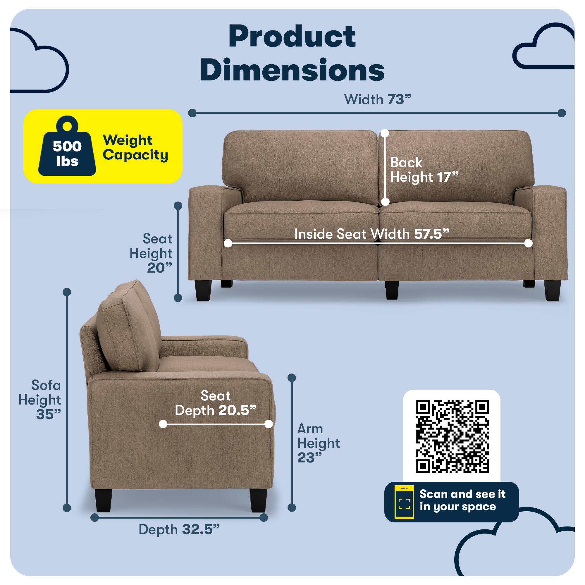 Product Dimensions  
Width 73"  
Weight Capacity 500 lbs  
Back Height 17"  
Seat Height 20"  
Inside Seat Width 57.5"  
Sofa Height 35"  
Seat Depth 20.5"  
Arm Height 23"  
Depth 32.5"  
Scan and see it in your space