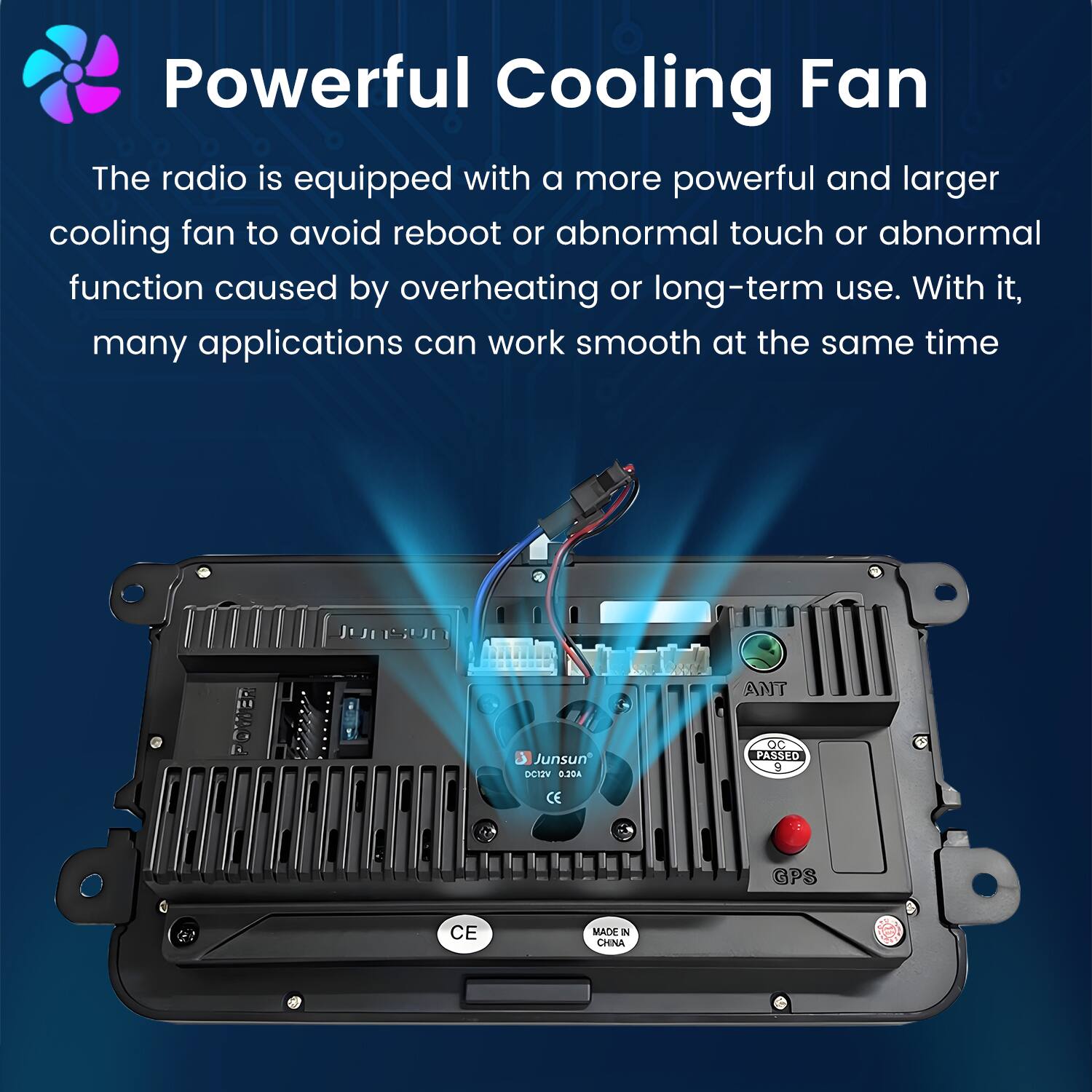 Powerful Cooling Fan

The radio is equipped with a more powerful and larger cooling fan to avoid reboot or abnormal touch or abnormal function caused by overheating or long-term use. With it, many applications can work smooth at the same time.

Junsun DCIZV 0.204 OC PASSED 9 CE GPS CE MADE IN CHINA