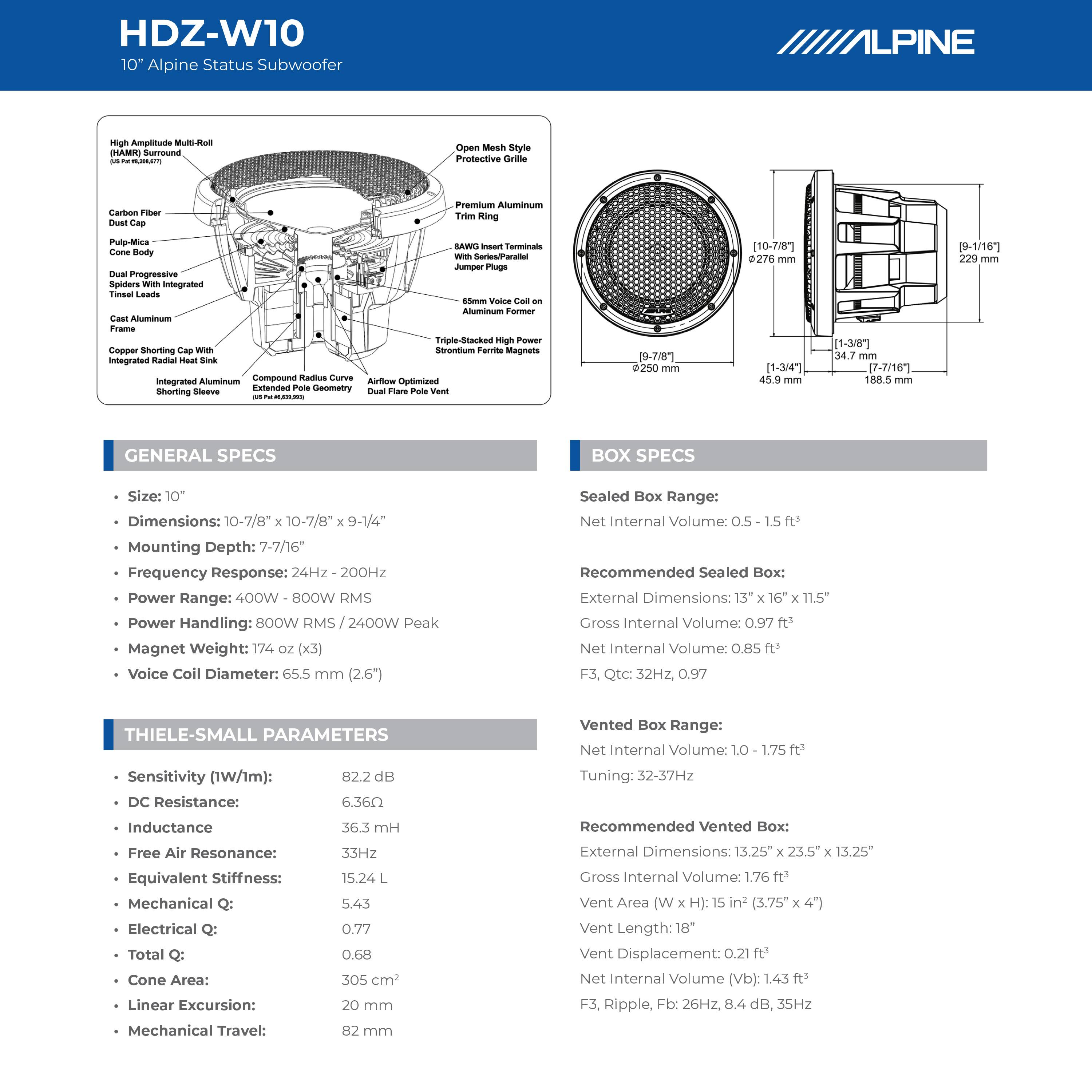 HDZ-W10  
10" Alpine Status Subwoofer

**GENERAL SPECS**  
- Size: 10"  
- Dimensions: 10-7/8" x 10-7/8" x 9-1/4"  
- Mounting Depth: 7-7/16"  
- Frequency Response: 24Hz - 200Hz  
- Power Range: 400W - 800W RMS  
- Power Handling: 800W RMS / 2400W Peak  
- Magnet Weight: 174 oz (x3)  
- Voice Coil Diameter: 65.5 mm (2.6")  

**BOX SPECS**  
- Sealed Box Range: Net Internal Volume: 0.5 - 1.5 ft³  
- Recommended Sealed Box: External Dimensions: 13" x 16" x 11.5"  
  Gross Internal Volume: 0.97 ft³  
  Net Internal Volume: 0.85 ft³  
  F3, Qtc: 32Hz, 0.97  

- Vented Box