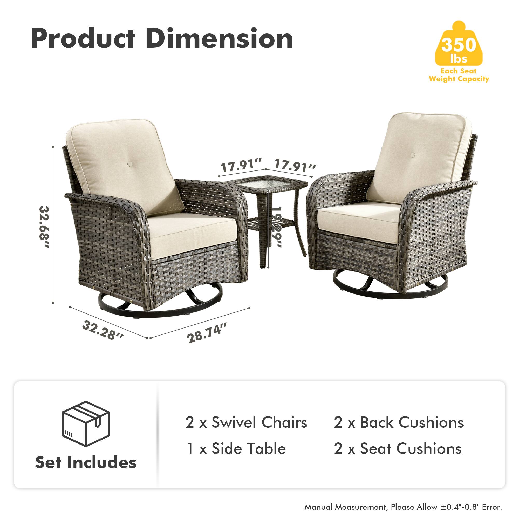 Product Dimension  
350 lbs Each Seat Weight Capacity  

17.91"  
17.91"  
32.68"  
19.29"  
32.28"  
28.74"  

Set Includes  
2 x Swivel Chairs  
1 x Side Table  
2 x Back Cushions  
2 x Seat Cushions  

Manual Measurement, Please Allow ±0.4"-0.8" Error.