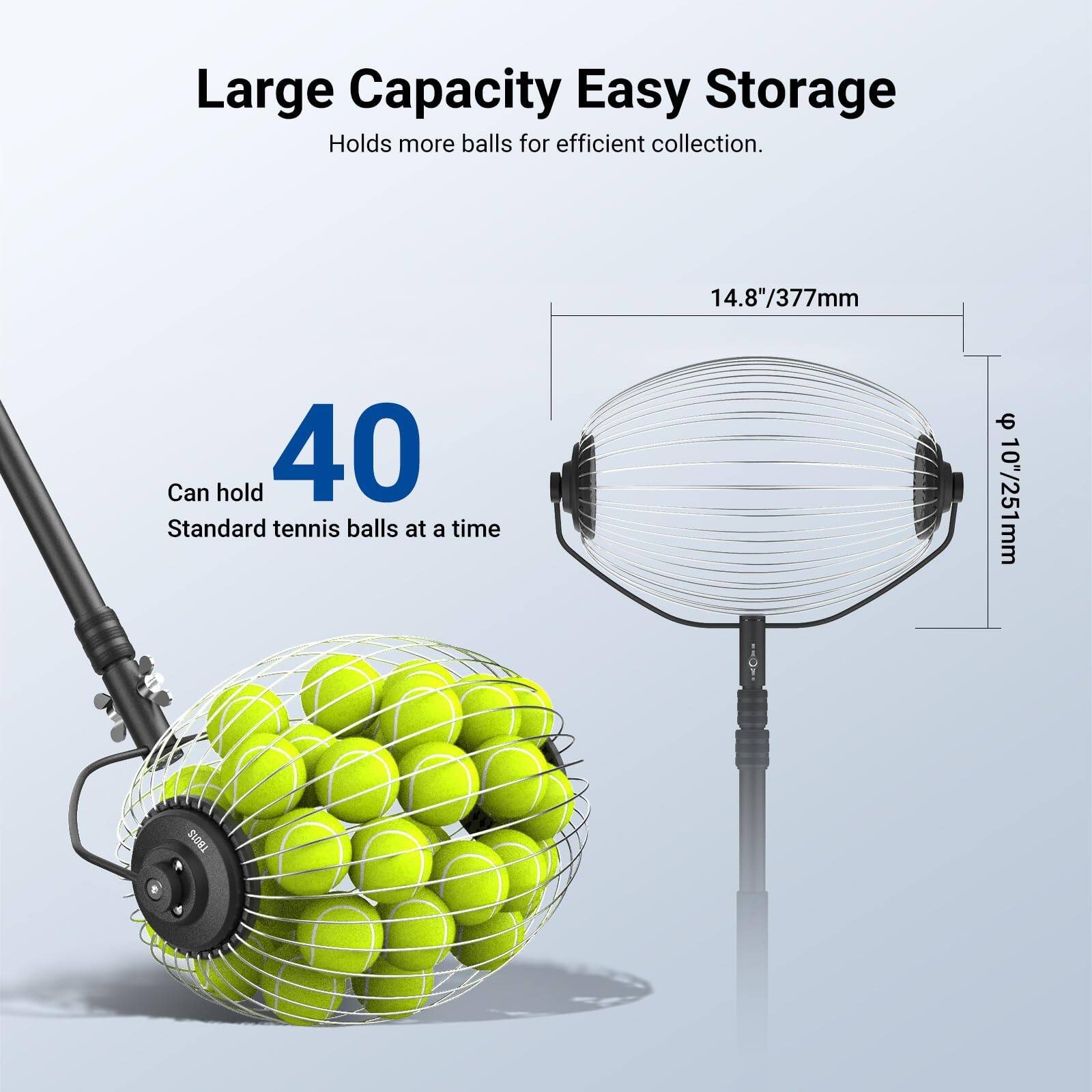 Large Capacity Easy Storage  
Holds more balls for efficient collection.  
Can hold 40 Standard tennis balls at a time  
14.8"/377mm  
10"/251mm