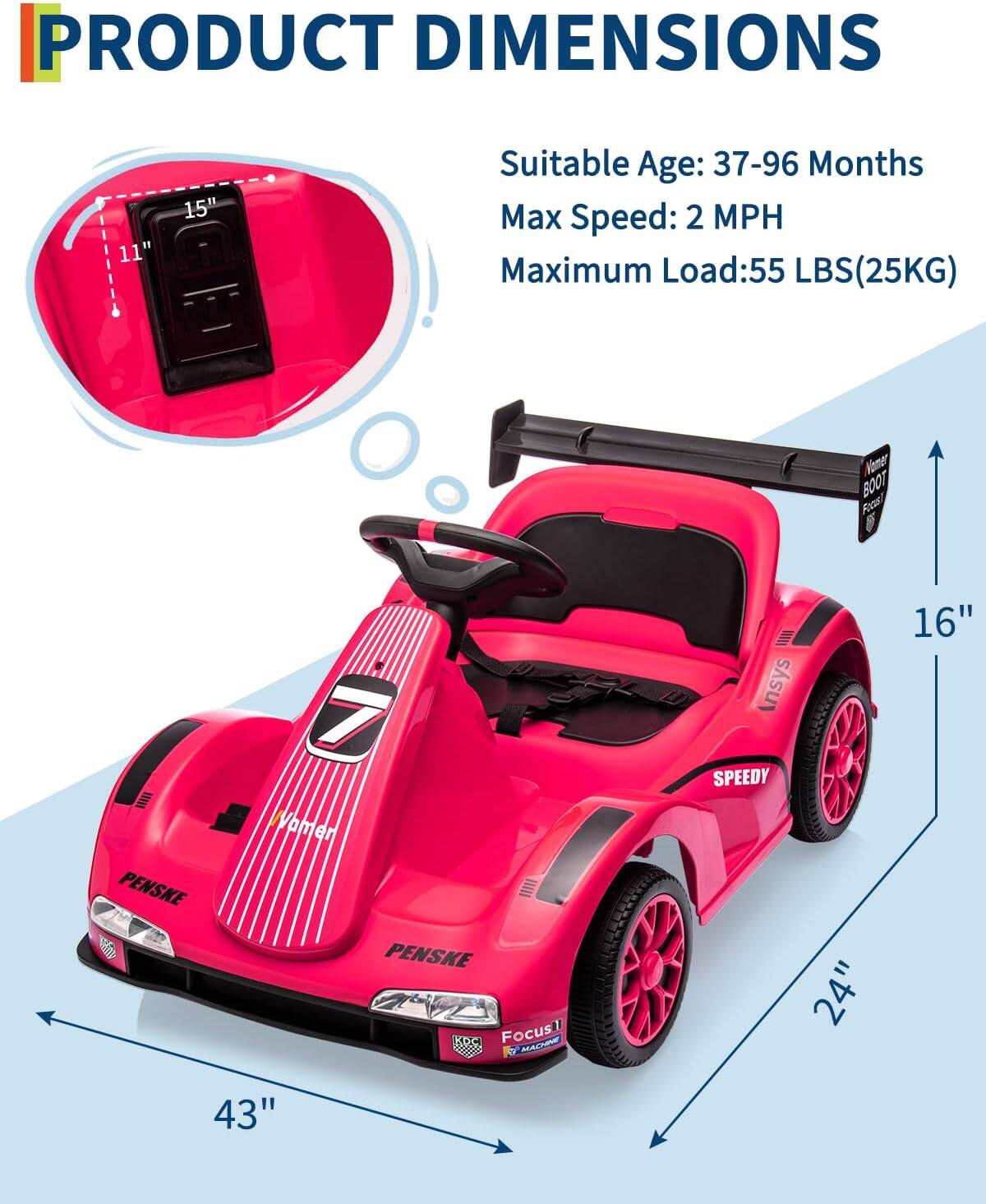 PRODUCT DIMENSIONS

Suitable Age: 37-96 Months  
Max Speed: 2 MPH  
Maximum Load: 55 LBS (25KG)

- Length: 43"  
- Width: 24"  
- Height: 16"  
- Seat Height: 15"  
- Seat Width: 11"