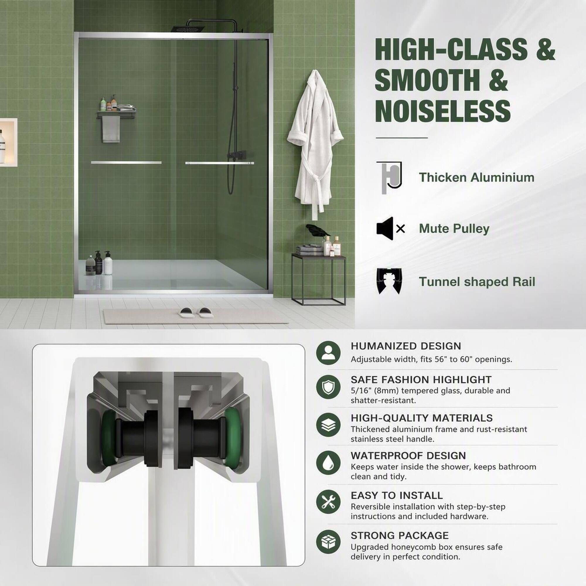 HIGH-CLASS & SMOOTH & NOISELESS

Thicken Aluminium
Mute Pulley
Tunnel shaped Rail

HUMANIZED DESIGN
Adjustable width, fits 56" to 60" openings.

SAFE FASHION HIGHLIGHT
5/16" (8mm) tempered glass, durable and shatter-resistant.

HIGH-QUALITY MATERIALS
Thickened aluminium frame and rust-resistant stainless steel handle.

WATERPROOF DESIGN
Keeps water inside the shower, keeps bathroom clean and tidy.

EASY TO INSTALL
Reversible installation with step-by-step instructions and included hardware.

STRONG PACKAGE
Upgraded honeycomb box ensures safe delivery in perfect condition.