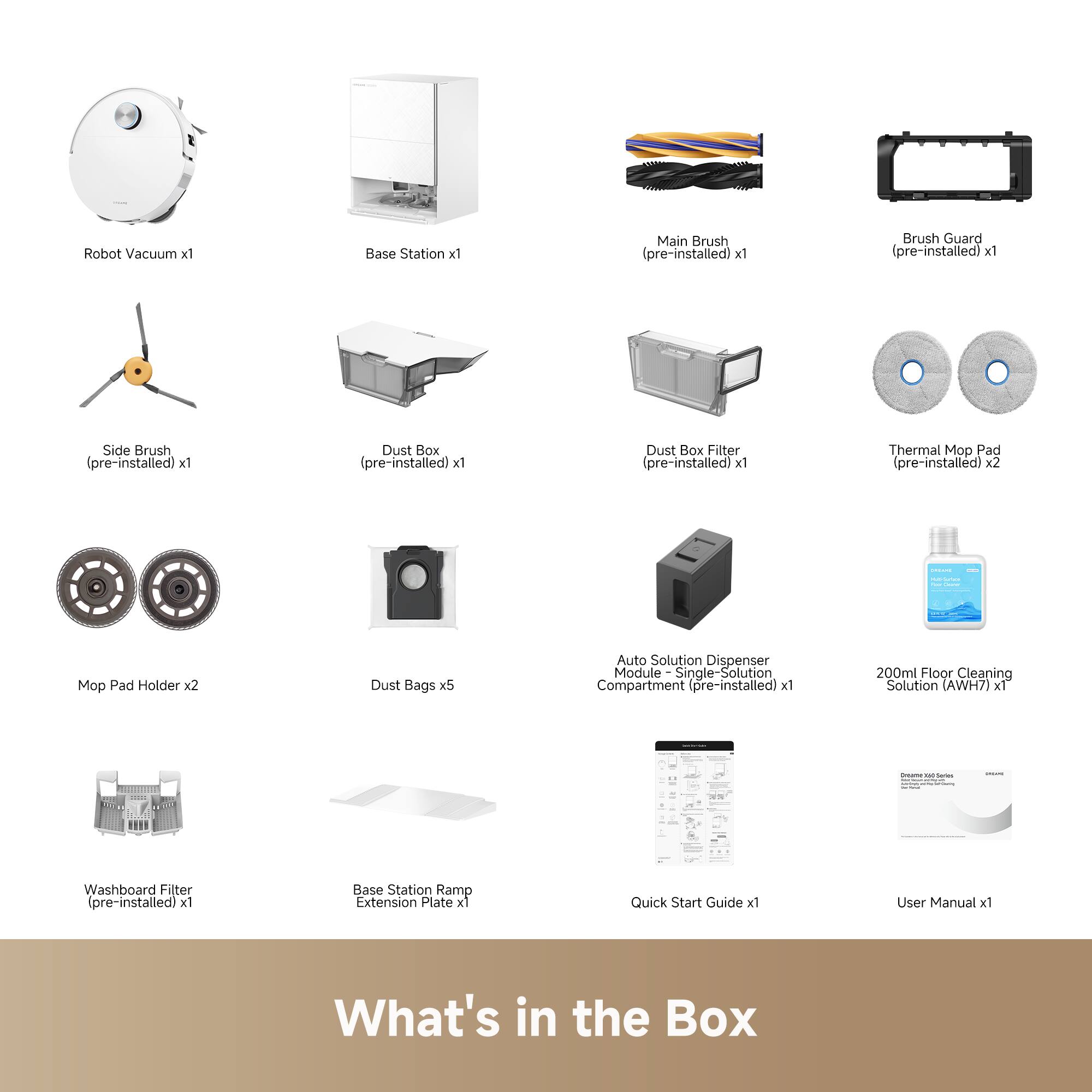 Robot Vacuum x1  
Base Station x1  
Main Brush (pre-installed) x1  
Brush Guard (pre-installed) x1  
Side Brush (pre-installed) x1  
Dust Box (pre-installed) x1  
Dust Box Filter (pre-installed) x1  
Thermal Mop Pad (pre-installed) x2  
Mop Pad Holder x2  
Dust Bags x5  
Auto Solution Dispenser Module - Single-Solution Compartment (pre-installed) x1  
200ml Floor Cleaning Solution (AWH7) x1  
Washboard Filter (pre-installed) x1  
Base Station Ramp Extension Plate x1  
Quick Start Guide x1  
User Manual x1  

What's in the Box