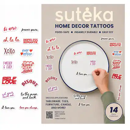 suteka HOME DECOR TATTOOS
ti amo
forever yours.
FOOD-SAFE INSANELY DURABLE EASY DIY
oh la la
HOPELESS ROMANTIC
arro forever
youre
ROMANTIC
ti
HOPELESS ROMANTIC
oh la la
XOX
ever
arro
HOPELESS
ever after
ti
ROMANTIC
after
XOXO
I give you
Kissasi
gm
de
& EVER
Kissesi
FOREVER
dishes
you
do
the
& EVER
dishes
& LOVE
SELF
BISOUS
LOVE
BISOUS
sat
your
out
alwars
heart
eat
your
to the moon
to the
you
heart
and back
moon
ENDLESS APPLICATIONS
and back
love
TABLEWARE, TILES, FURNITURE, CANDLE,
AND MORE!
WATCH OUR 14 APPLICATION Piece VIDEO Collection
video tutorial