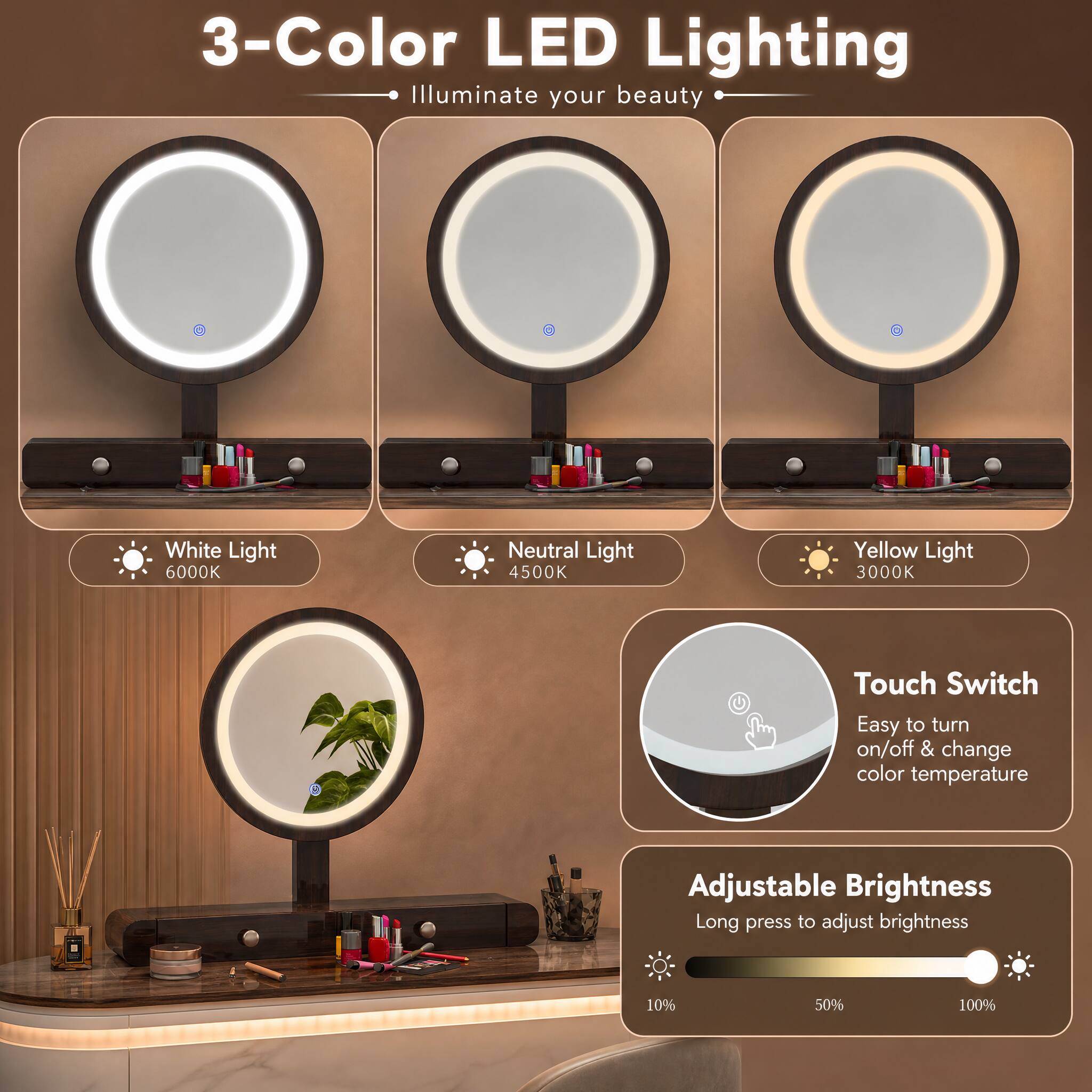 3-Color LED Lighting  
Illuminate your beauty  

White Light 6000K  
Neutral Light 4500K  
Yellow Light 3000K  

Touch Switch  
Easy to turn on/off & change color temperature  

Adjustable Brightness  
Long press to adjust brightness  
10%  
50%  
100%