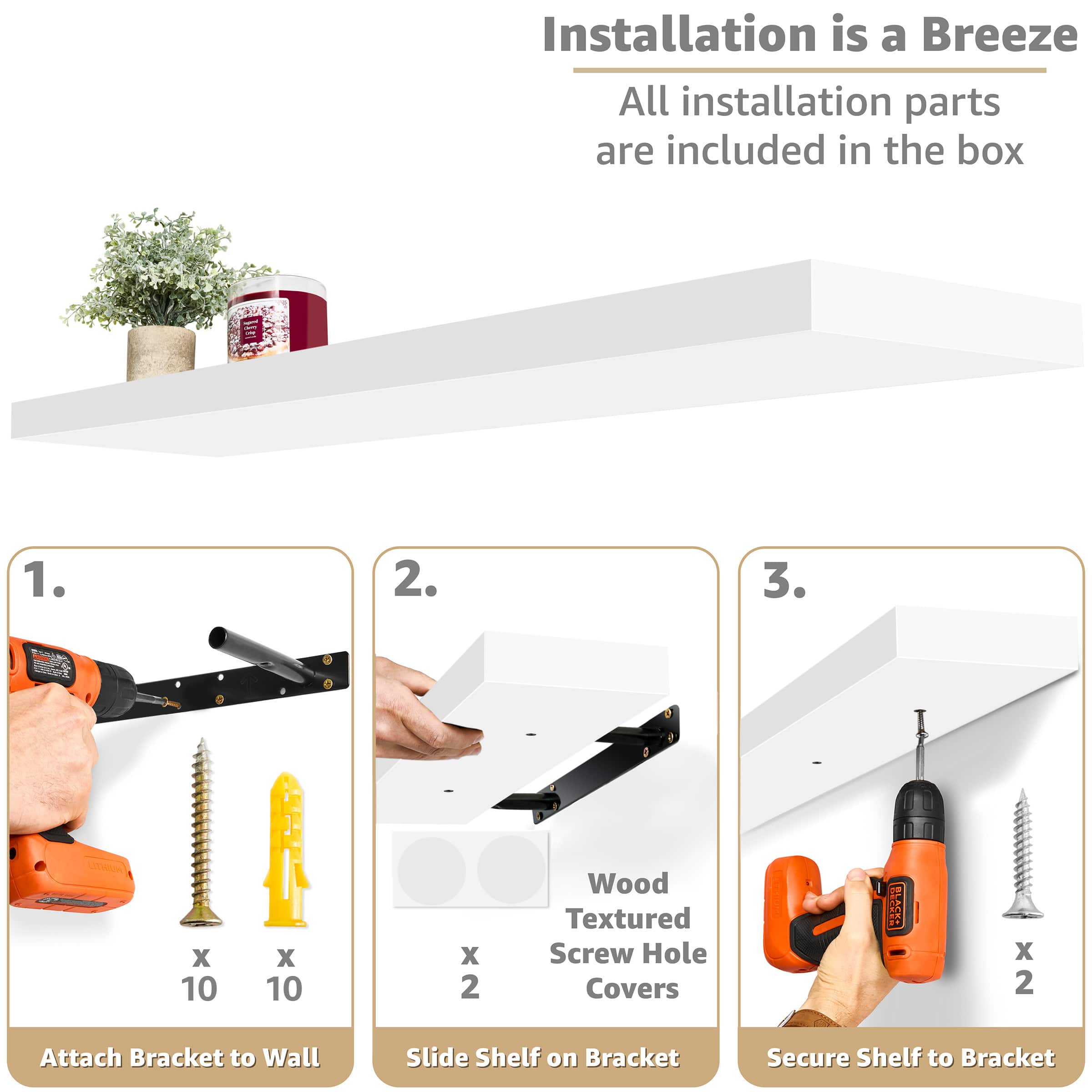 Installation is a Breeze All installation parts are included in the box
1. Attach Bracket to Wall
2. Slide Shelf on Bracket
3. Secure Shelf to Bracket
Wood Textured Screw Hole Covers x 2
ES HTWUN X 10 X 10 x 2 BAON X 2