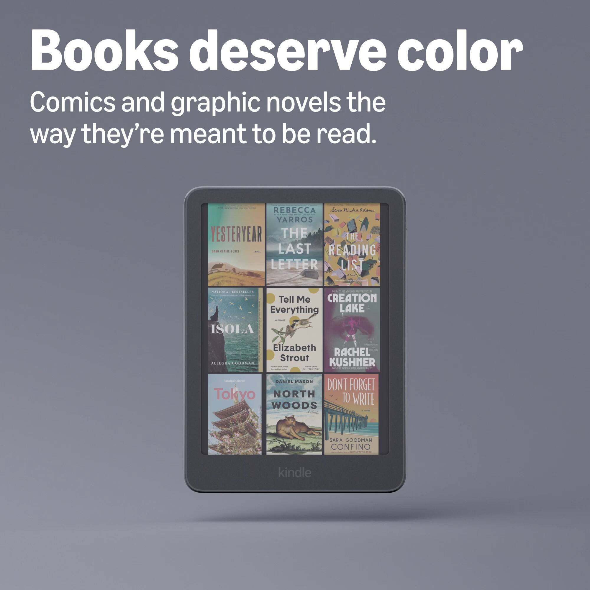 Books deserve color Comics and graphic novels the way they're meant to be read.

REBECCA YARROS  
YESTERYEAR  
THE LAST LETTER

NATIONAL BESTSELLER

THE BEST READING LIST

Tell Me Everything  
Elizabeth Strout

CREATION LAKE  
RACHEL KUSHNER

Supers  
DANIEL MASON  
DON'T FORGET  
NORTH TO WRITE  
WOODS

SARA GOODMAN  
CONFINO

kindle