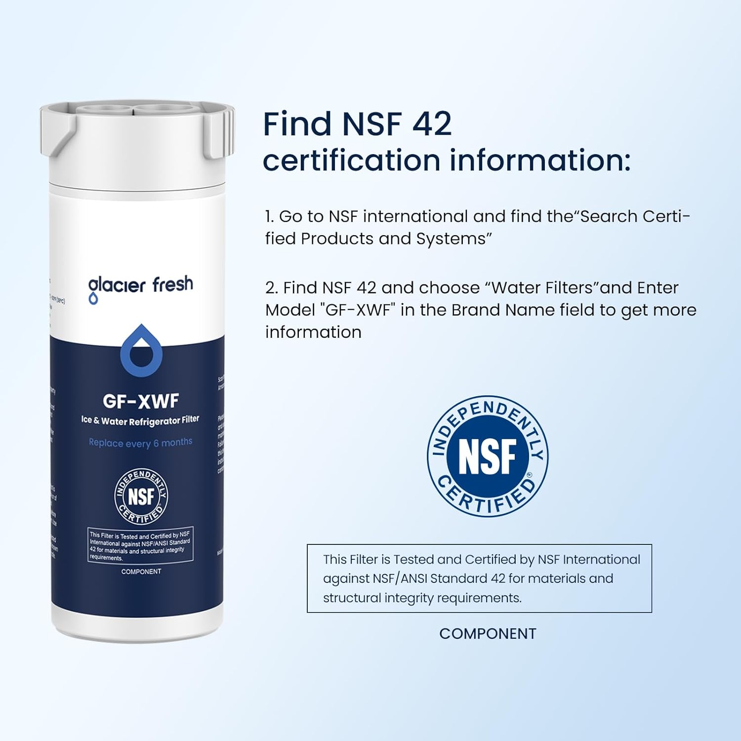 Find NSF 42 certification information:

1. Go to NSF international and find the "Search Certified Products and Systems"
2. Find NSF 42 and choose "Water Filters" and Enter Model "GF-XWF" in the Brand Name field to get more information

This Filter is Tested and Certified by NSF International against NSF/ANSI Standard 42 for materials and structural integrity requirements.

COMPONENT