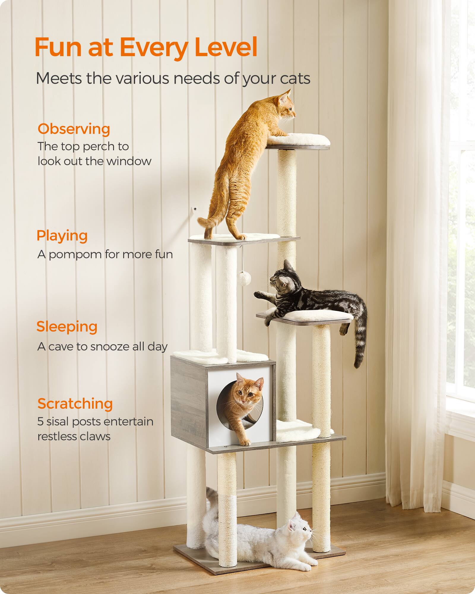Fun at Every Level  
Meets the various needs of your cats

Observing  
The top perch to look out the window

Playing  
A pompom for more fun

Sleeping  
A cave to snooze all day

Scratching  
5 sisal posts entertain restless claws