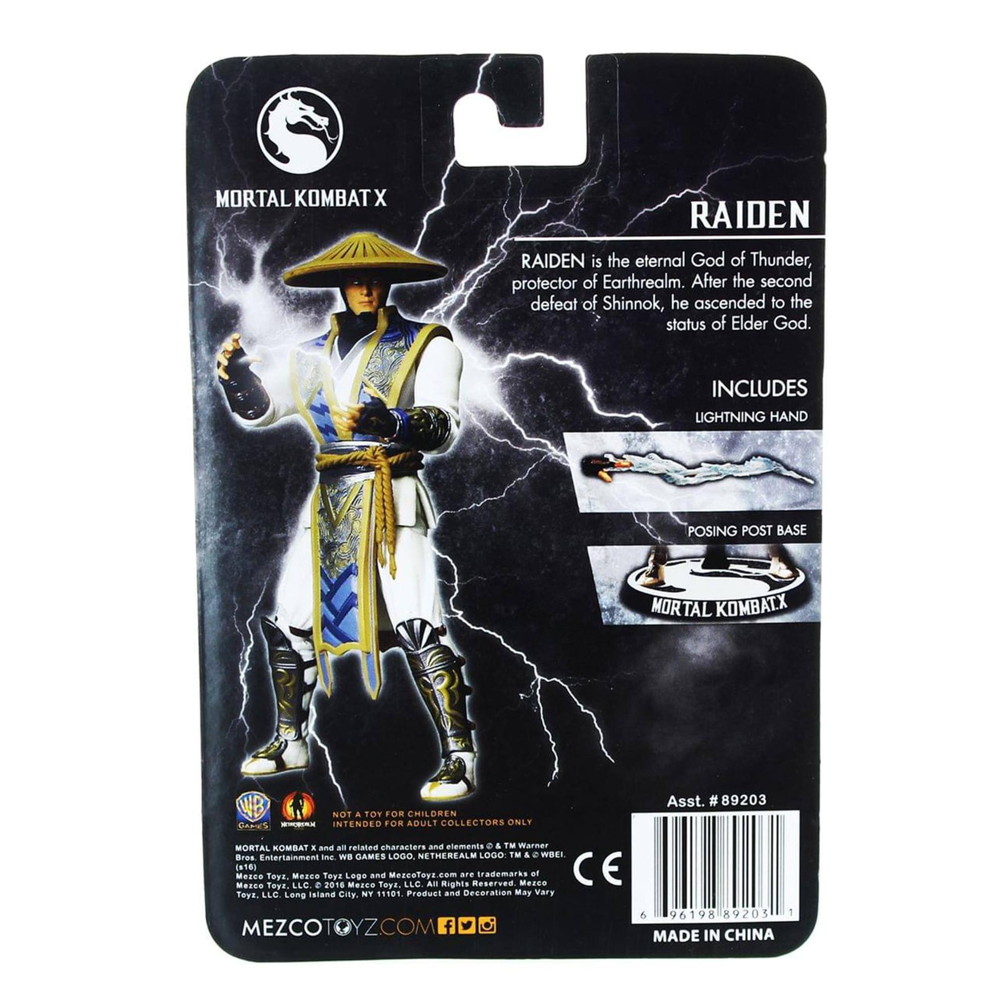 MORTAL KOMBAT X  
RAIDEN  
RAIDEN is the eternal God of Thunder, protector of Earthrealm. After the second defeat of Shinnok, he ascended to the status of Elder God.  
INCLUDES LIGHTNING HAND POSING POST BASE  
MORTAL KOMBAT X  
NOT a TOY FOR CHILDREN INTENDED FOR ADULT COLLECTORS ONLY  
Asst. #89203  
MORTAL KOMBAT X  
an - rataten characters and elements e. TM & © Warner Bros. Entertainment Inc. WB GAMES LOGO, NETHERREALM LOGO, TM & © WBIE.  
Mezco Toys, Mezco Toys Logo and MezcoToyz.com are trademarks of Mezco Toys, LLC. © 2016 Mezco Toys, LLC.  
Product and Decoration May Vary  
MEZCOTOYZ.COM  
96198 89203  
MADE IN CHINA