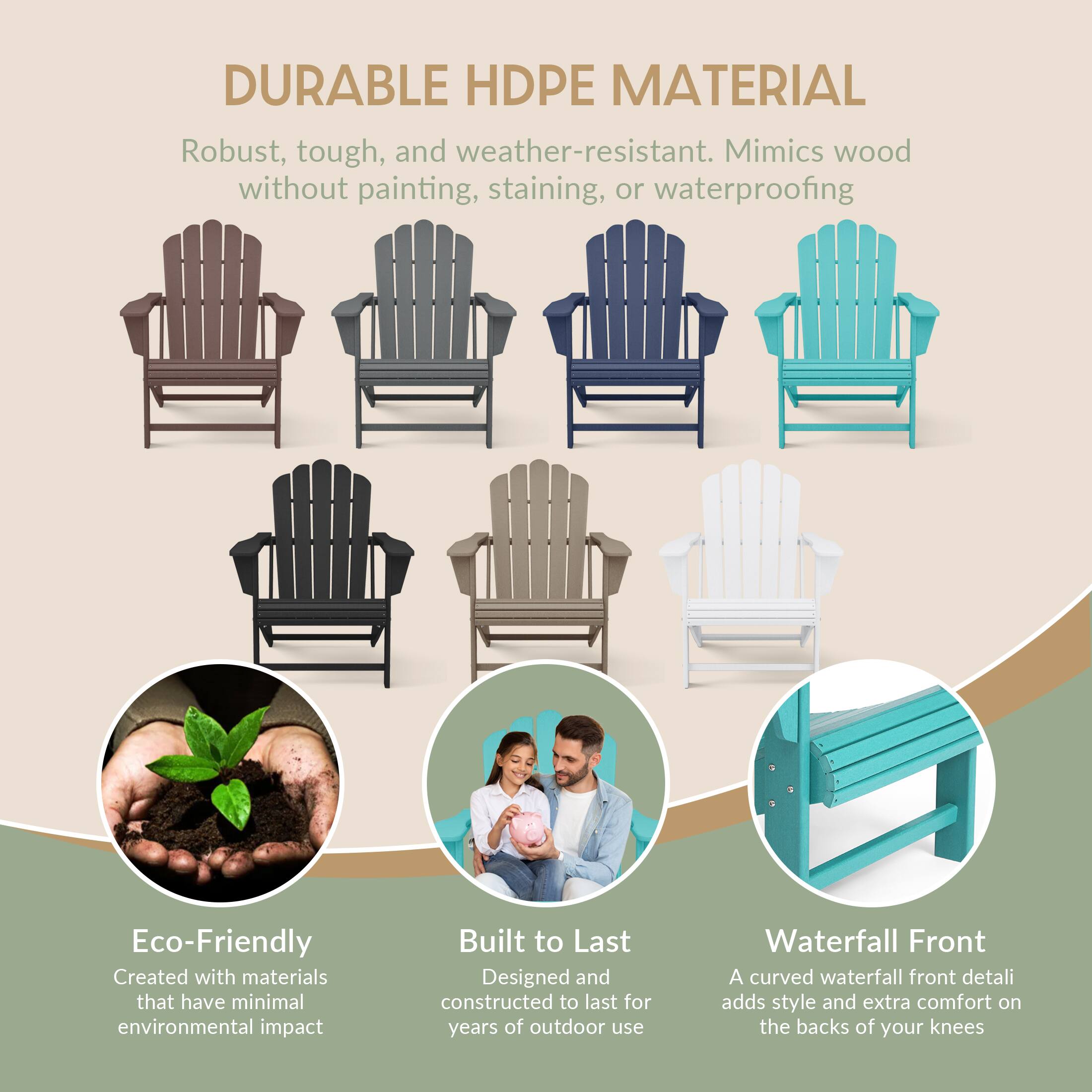 DURABLE HDPE MATERIAL  
Robust, tough, and weather-resistant. Mimics wood without painting, staining, or waterproofing  

Eco-Friendly  
Created with materials that have minimal environmental impact  

Built to Last  
Designed and constructed to last for years of outdoor use  

Waterfall Front  
A curved waterfall front detail adds style and extra comfort on the backs of your knees