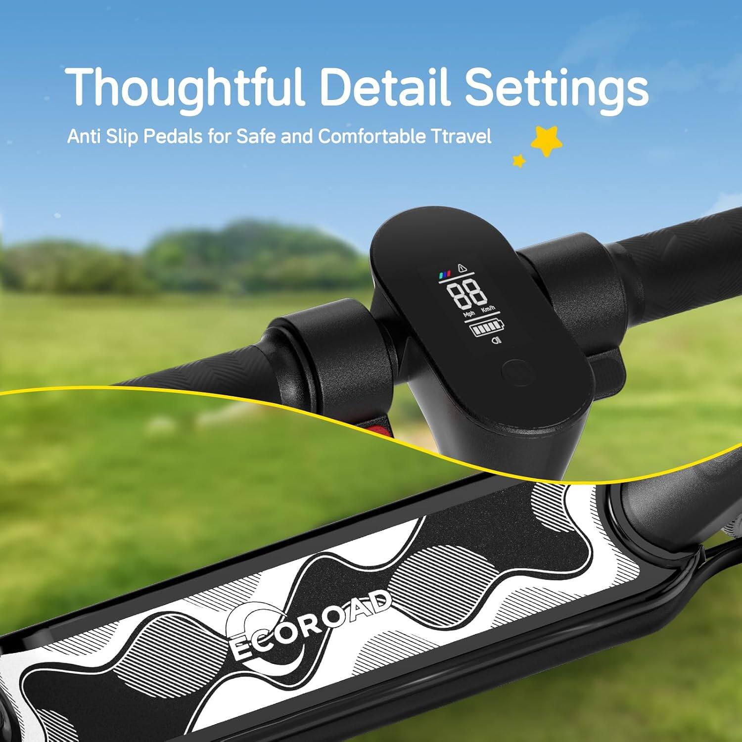 Thoughtful Detail Settings  
Anti Slip Pedals for Safe and Comfortable Travel  

4 88 Mph Km/h all  

ECOROAD