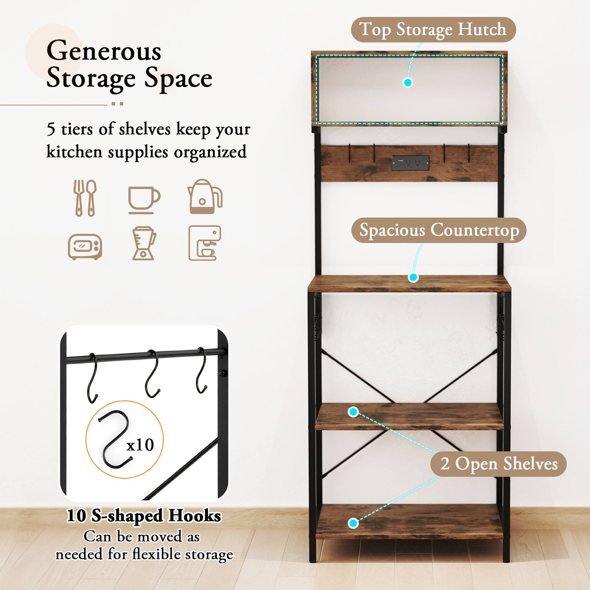 Generous Storage Space  
5 tiers of shelves keep your kitchen supplies organized  

Top Storage Hutch  
Spacious Countertop  

10 S-shaped Hooks  
Can be moved as needed for flexible storage  

2 Open Shelves