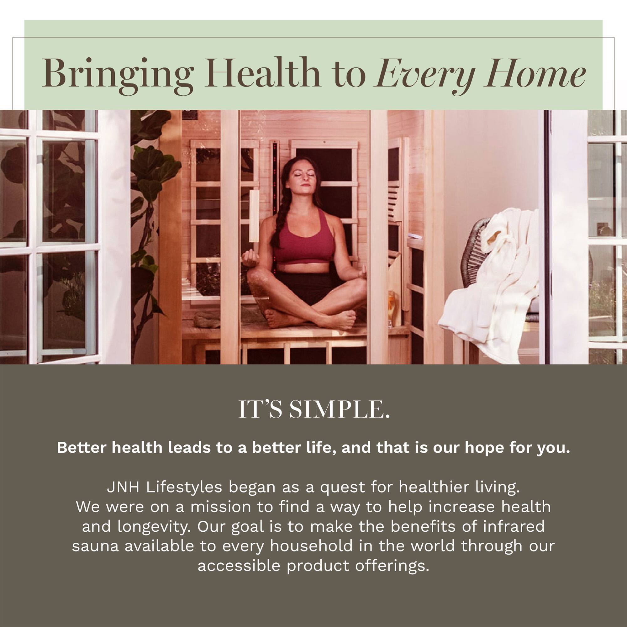 Bringing Health to Every Home

IT'S SIMPLE.

Better health leads to a better life, and that is our hope for you.

JNH Lifestyles began as a quest for healthier living. We were on a mission to find a way to help increase health and longevity. Our goal is to make the benefits of infrared sauna available to every household in the world through our accessible product offerings.