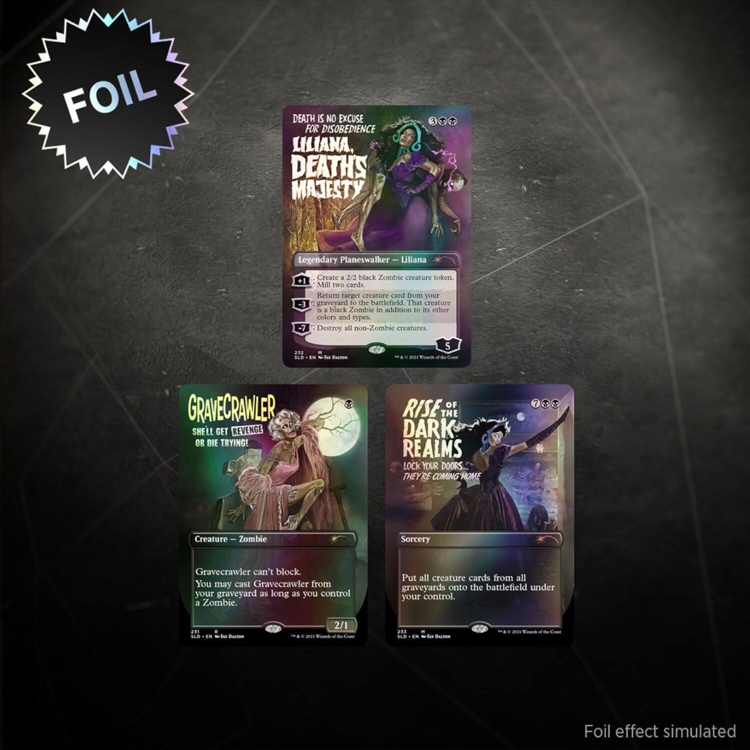 FOIL

DEATH IS NO EXCUSE FOR DISOBEDIENCE
LILIANA, DEATH'S MAJESTY
Legendary Planeswalker — Liliana
2 Mana Black
Create a 2/2 black Zombie creature token.
Mill two cards.
Return target creature card from your graveyard to the battlefield in addition to its other colors and types.
Destroy all non-Zombie creatures.

GRAVECRAWLER
SHELL GET REVENGE OR DIE TRYING!
Creature — Zombie
Gravecrawler can't block.
You may cast Gravecrawler from your graveyard as long as you control a Zombie.
2/1

RISE OF THE DARK REALMS
LOCK YOUR DOORS THEY'RE COMING HOME
Sorcery
Put all creature cards from all graveyards onto the battlefield under your control.

Foil effect simulated