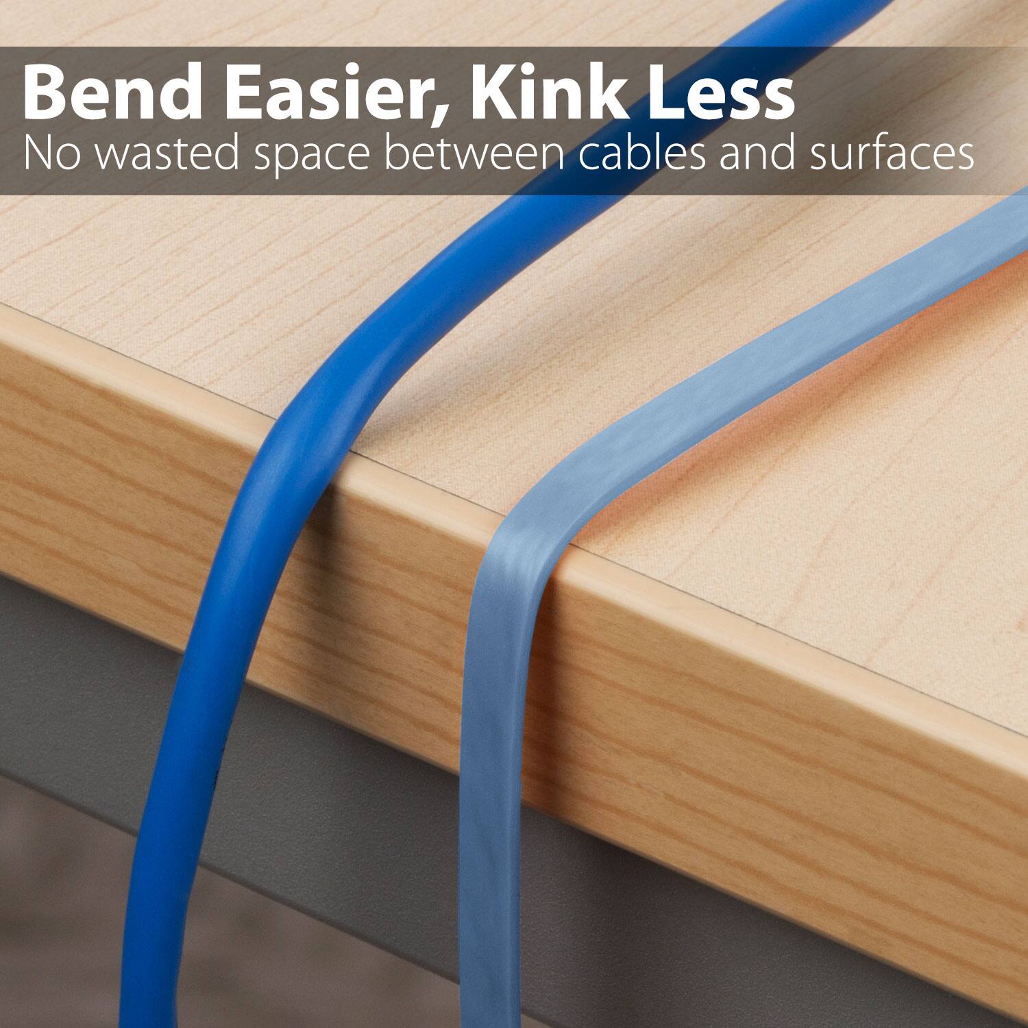 Bend Easier, Kink Less. No wasted space between cables and surfaces.