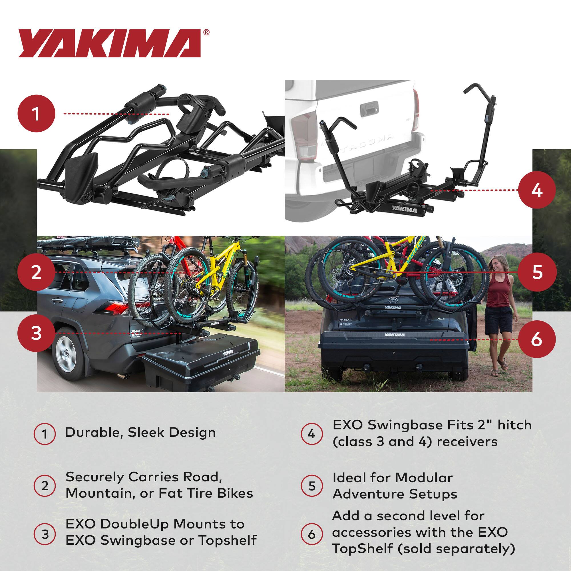 1. Durable, Sleek Design  
2. Securely Carries Road, Mountain, or Fat Tire Bikes  
3. EXO DoubleUp Mounts to EXO Swingbase or Topshelf  
4. EXO Swingbase Fits 2" hitch (class 3 and 4) receivers  
5. Ideal for Modular Adventure Setups  
6. Add a second level for accessories with the EXO TopShelf (sold separately)