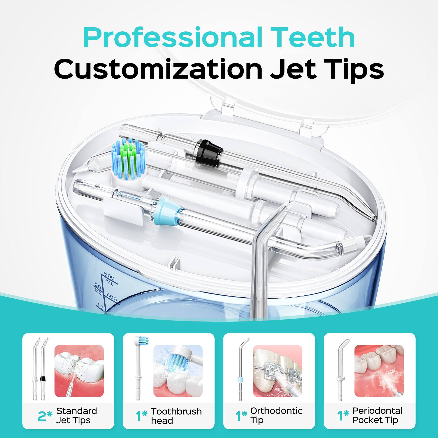 Professional Teeth Customization Jet Tips  
600 ML 500 J1 Standard 2* Jet Tips  
1* Toothbrush head  
1* Orthodontic Tip  
1* Periodontal Pocket Tip