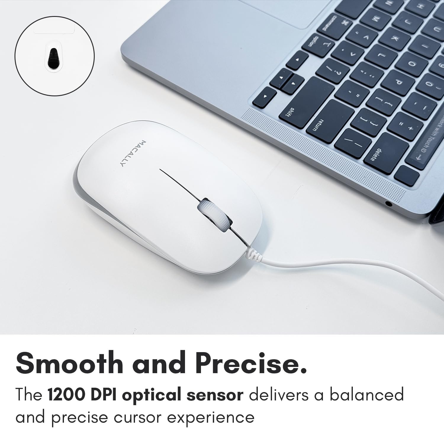 MACALLY shift N H K M L command C . < sption T - V L - O ? .. P 0 2 [ - F I oick return I + with Touch 6 delete T (H Smooth and Precise. The 1200 DPI optical sensor delivers a balanced and precise cursor experience

Smooth and Precise.
The 1200 DPI optical sensor delivers a balanced and precise cursor experience