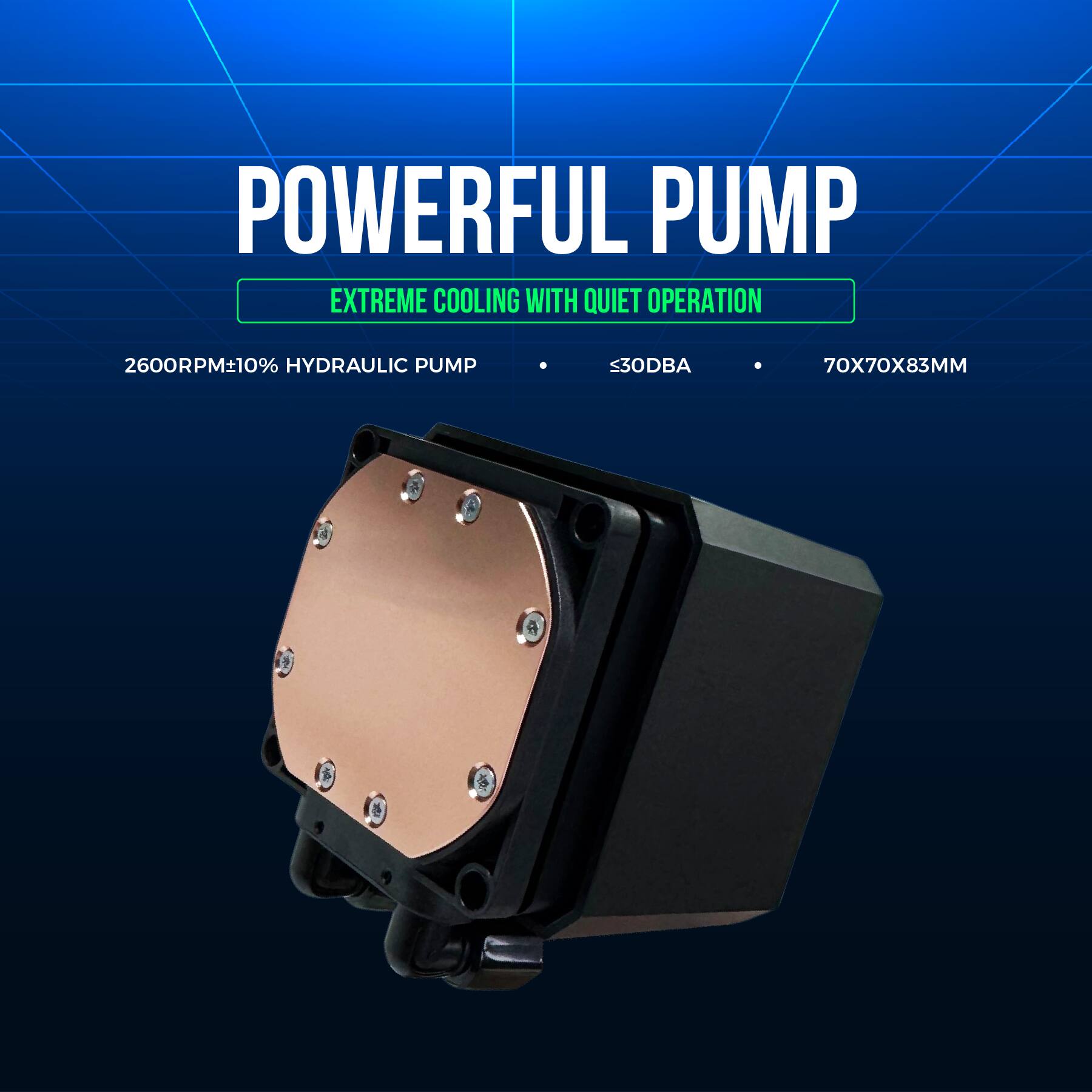 POWERFUL PUMP  
EXTREME COOLING WITH QUIET OPERATION  

2600RPM±10% HYDRAULIC PUMP  
≤30DBA  
70X70X83MM