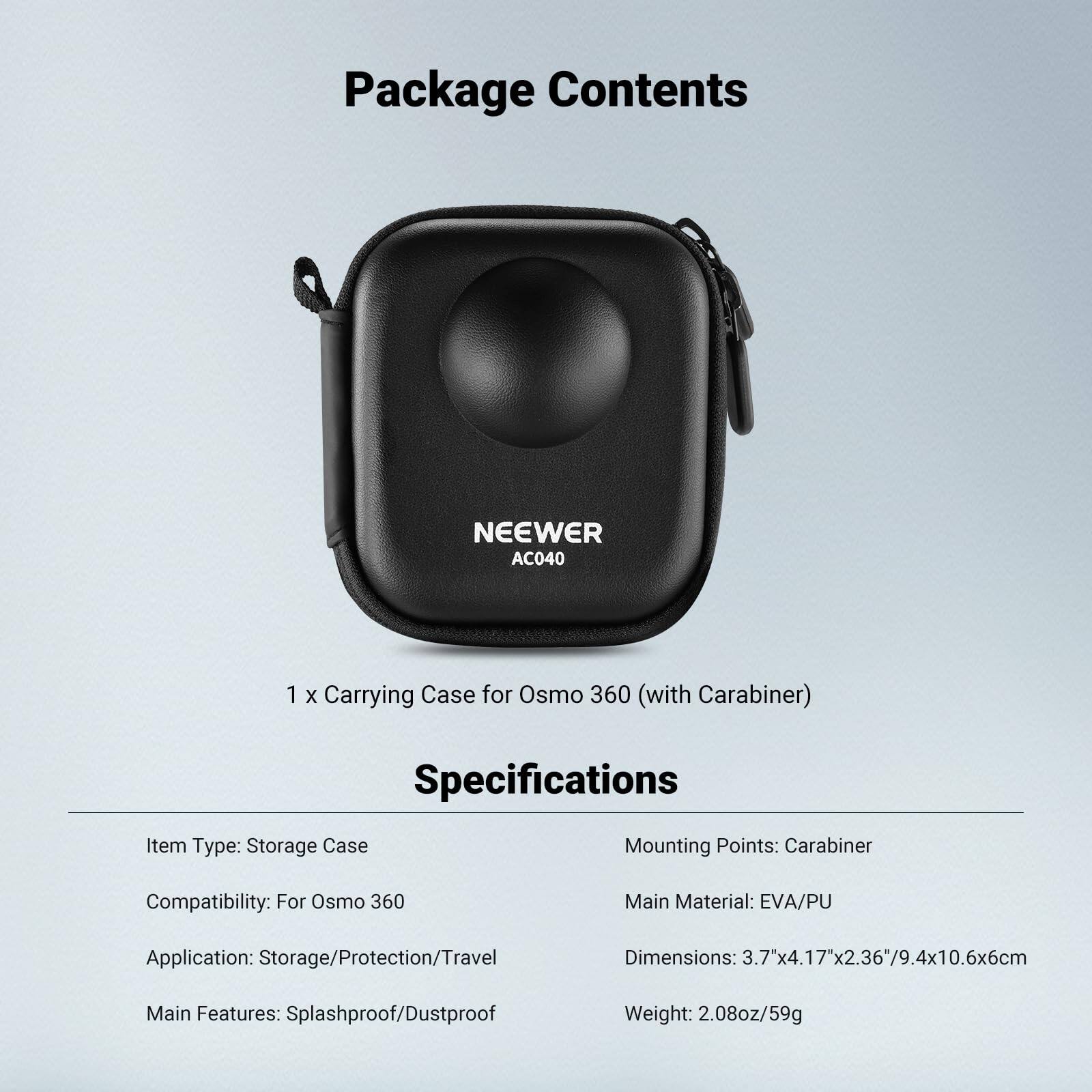 Package Contents  
NEEWER AC040  
1 x Carrying Case for Osmo 360 (with Carabiner)  

Specifications  
Item Type: Storage Case  
Mounting Points: Carabiner  
Compatibility: For Osmo 360  
Main Material: EVA/PU  
Application: Storage/Protection/Travel  
Dimensions: 3.7"x4.17"x2.36"/9.4x10.6x6cm  
Main Features: Splashproof/Dustproof  
Weight: 2.08oz/59g
