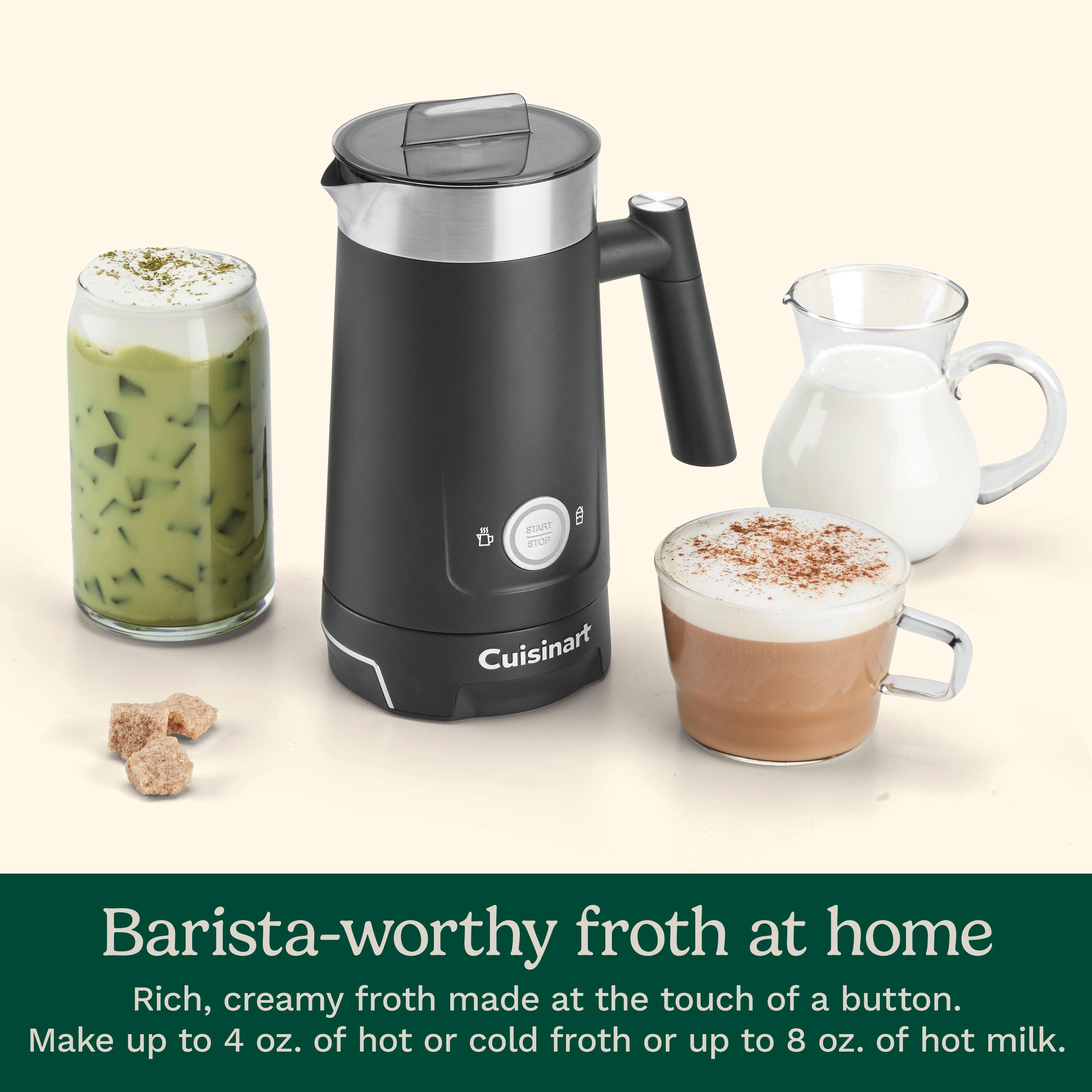 Cuisinart Barista-worthy froth at home Rich, creamy froth made at the touch of a button. Make up to 4 oz. of hot or cold froth or up to 8 oz. of hot milk.