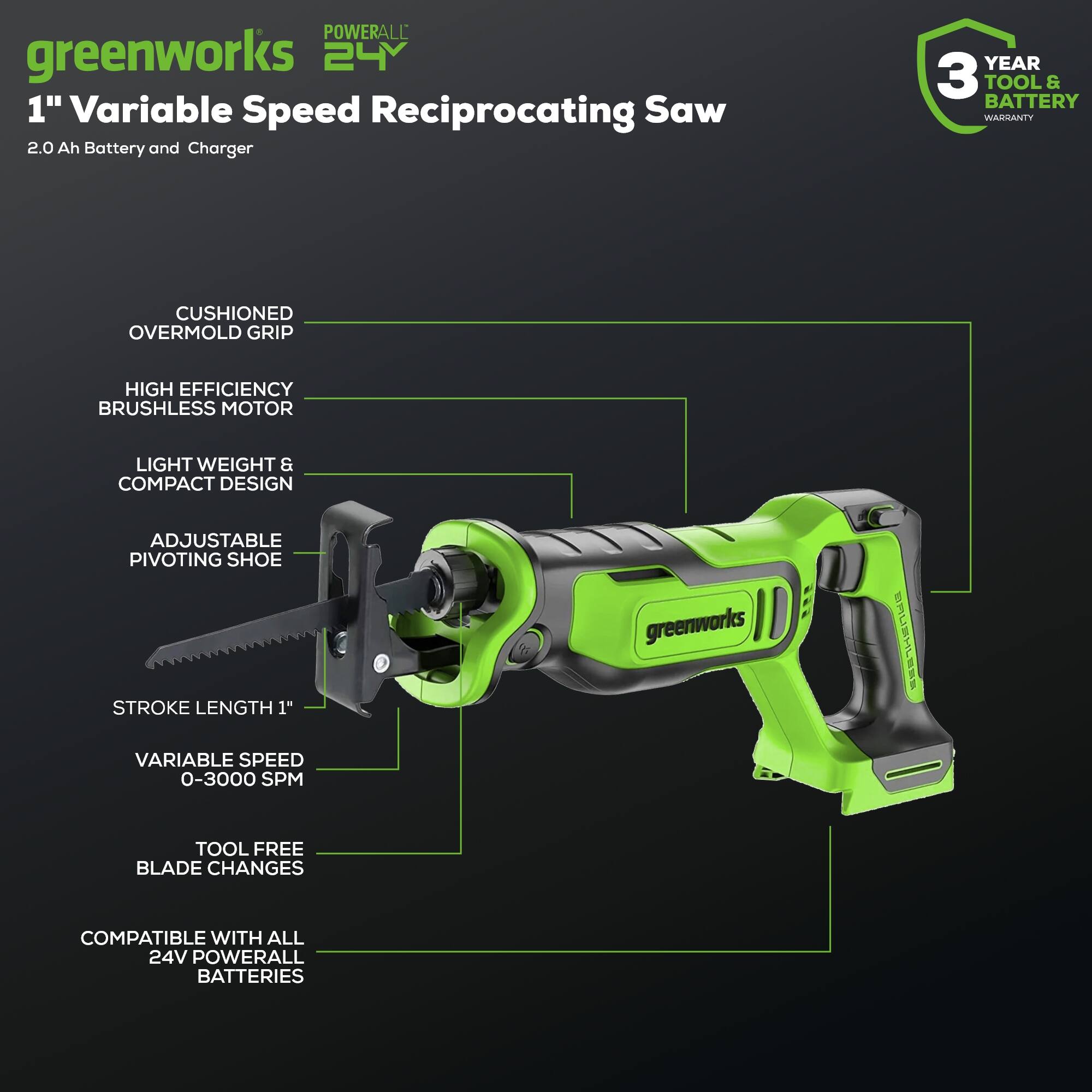 POWERALL greenworks 24 1" Variable Speed Reciprocating Saw 2.0 Ah Battery and Charger  
YEAR 3 TOOL & BATTERY WARRANTY  
CUSHIONED OVERMOLD GRIP  
HIGH EFFICIENCY BRUSHLESS MOTOR  
LIGHT WEIGHT & COMPACT DESIGN  
ADJUSTABLE PIVOTING SHOE  
STROKE LENGTH 1"  
VARIABLE SPEED 0-3000 SPM  
TOOL FREE BLADE CHANGES  
COMPATIBLE WITH ALL 24V POWERALL BATTERIES