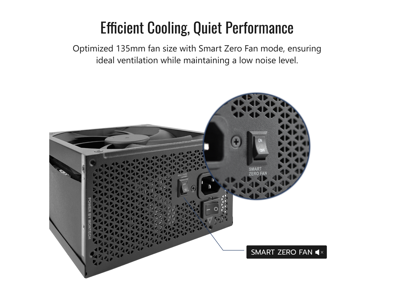 Efficient Cooling, Quiet Performance  
Optimized 135mm fan size with Smart Zero Fan mode, ensuring ideal ventilation while maintaining a low noise level.  
+ ON OFF NV ONE C SMART ZERO FAN POWER BY MONTECH - 1 + SMART ZERO FAN