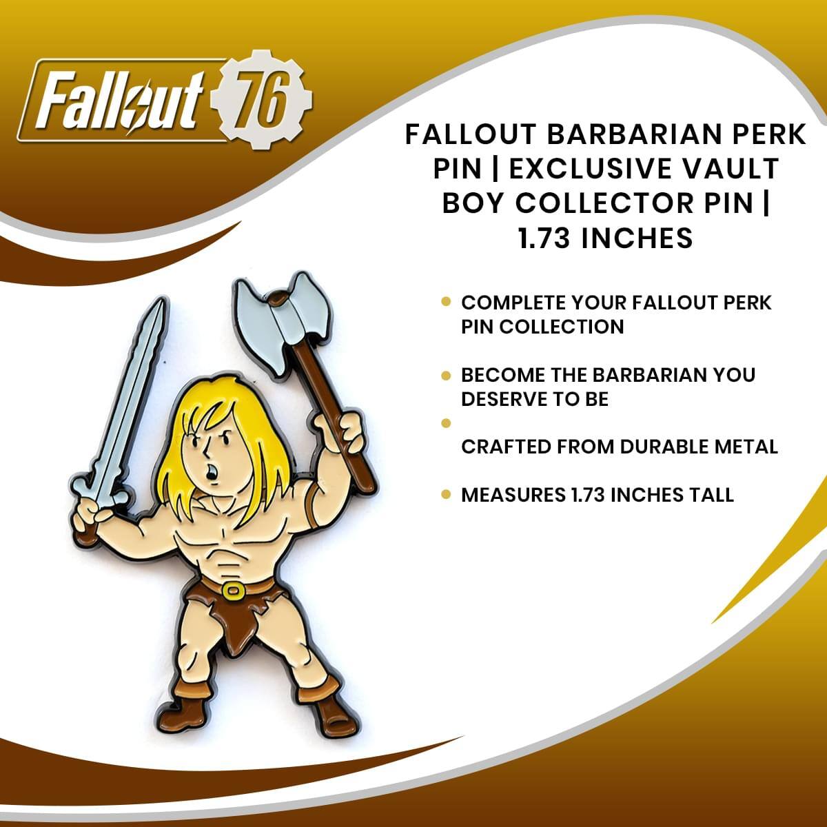 Fallout 76 FALLOUT BARBARIAN PERK PIN | EXCLUSIVE VAULT BOY COLLECTOR PIN | 1.73 INCHES

COMPLETE YOUR FALLOUT PERK PIN COLLECTION
BECOME THE BARBARIAN YOU DESERVE TO BE
CRAFTED FROM DURABLE METAL
MEASURES 1.73 INCHES TALL