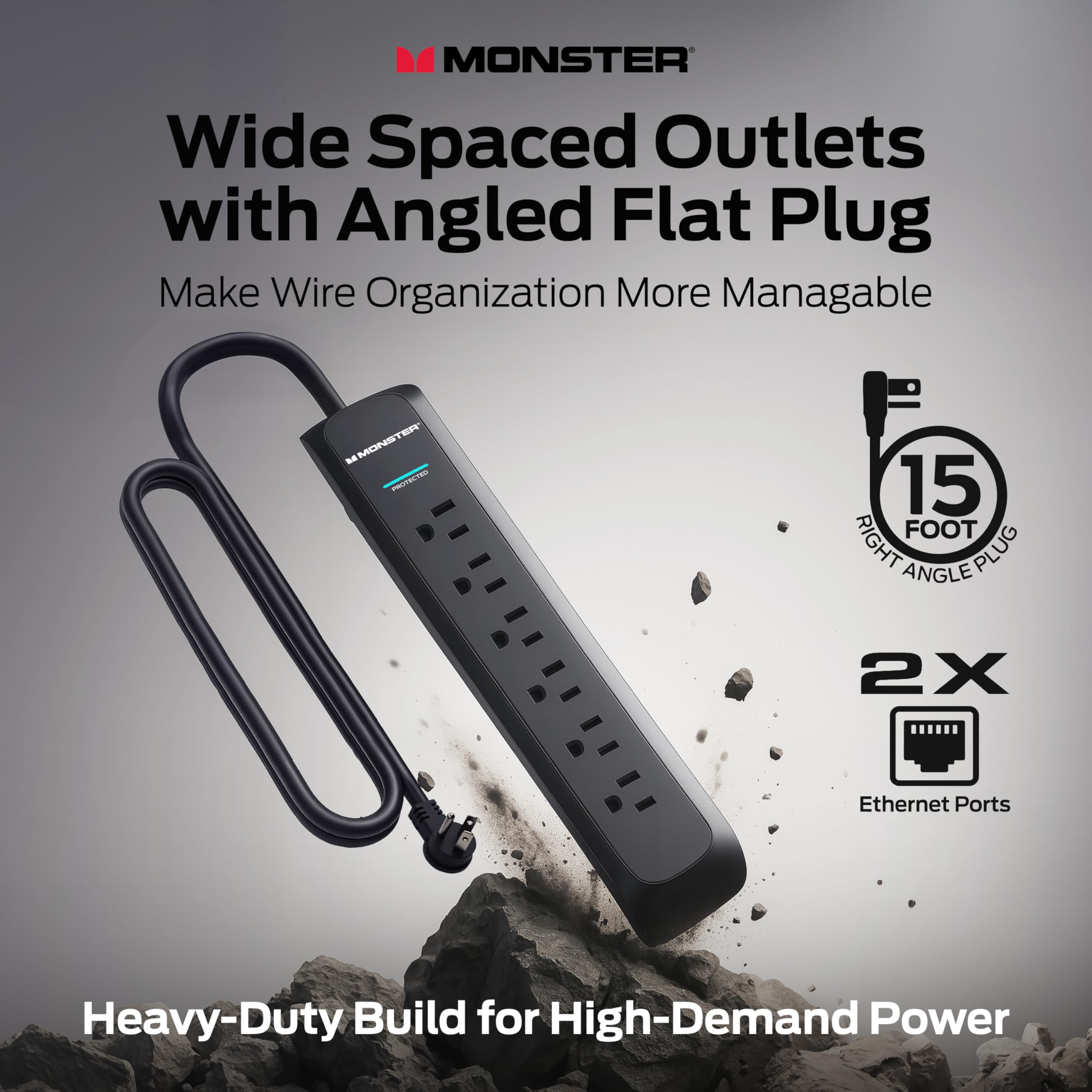 MONSTER Wide Spaced Outlets with Angled Flat Plug  
Make Wire Organization More Manageable  

15 FOOT RIGHT ANGLE PLUG  

2X Ethernet Ports  

Heavy-Duty Build for High-Demand Power