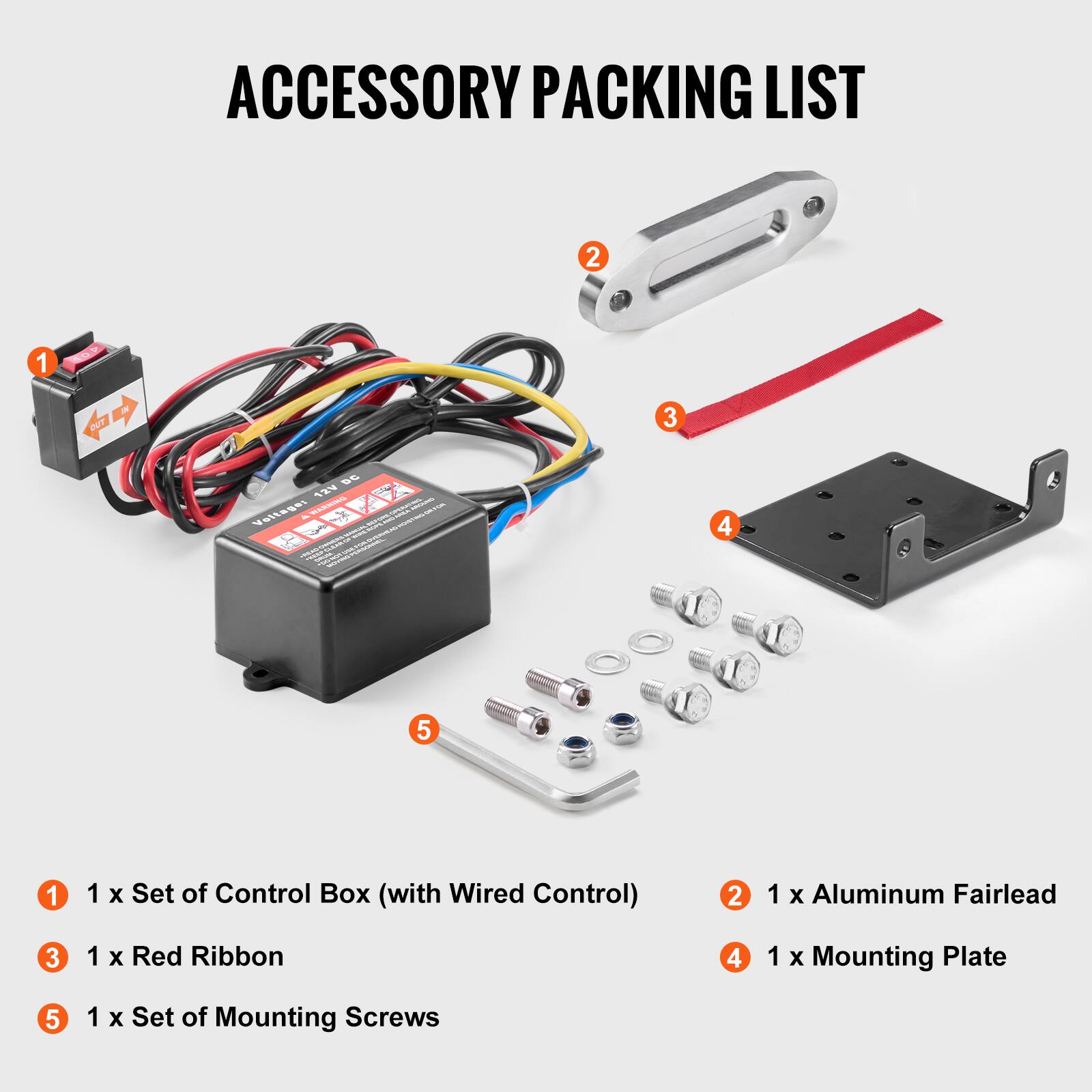 ACCESSORY PACKING LIST

1. 1 x Set of Control Box (with Wired Control)
2. 1 x Aluminum Fairlead
3. 1 x Red Ribbon
4. 1 x Mounting Plate
5. 1 x Set of Mounting Screws