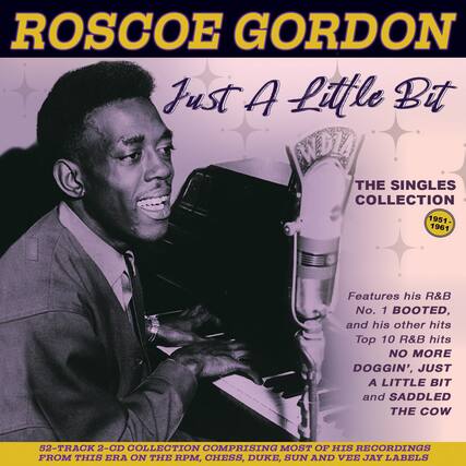 ROSCOE GORDON
Just A Little Bit
THE SINGLES COLLECTION
1951-1961
Features his R&B No. 1 BOOTED, and his other hits Top 10 R&B hits NO MORE DOGGIN', JUST A LITTLE BIT and SADDLED THE COW
52-TRACK 2-CD COLLECTION COMPRISING MOST OF HIS RECORDINGS FROM THIS ERA ON THE RPM, CHESS, DUKE, SUN AND VEE JAY LABELS