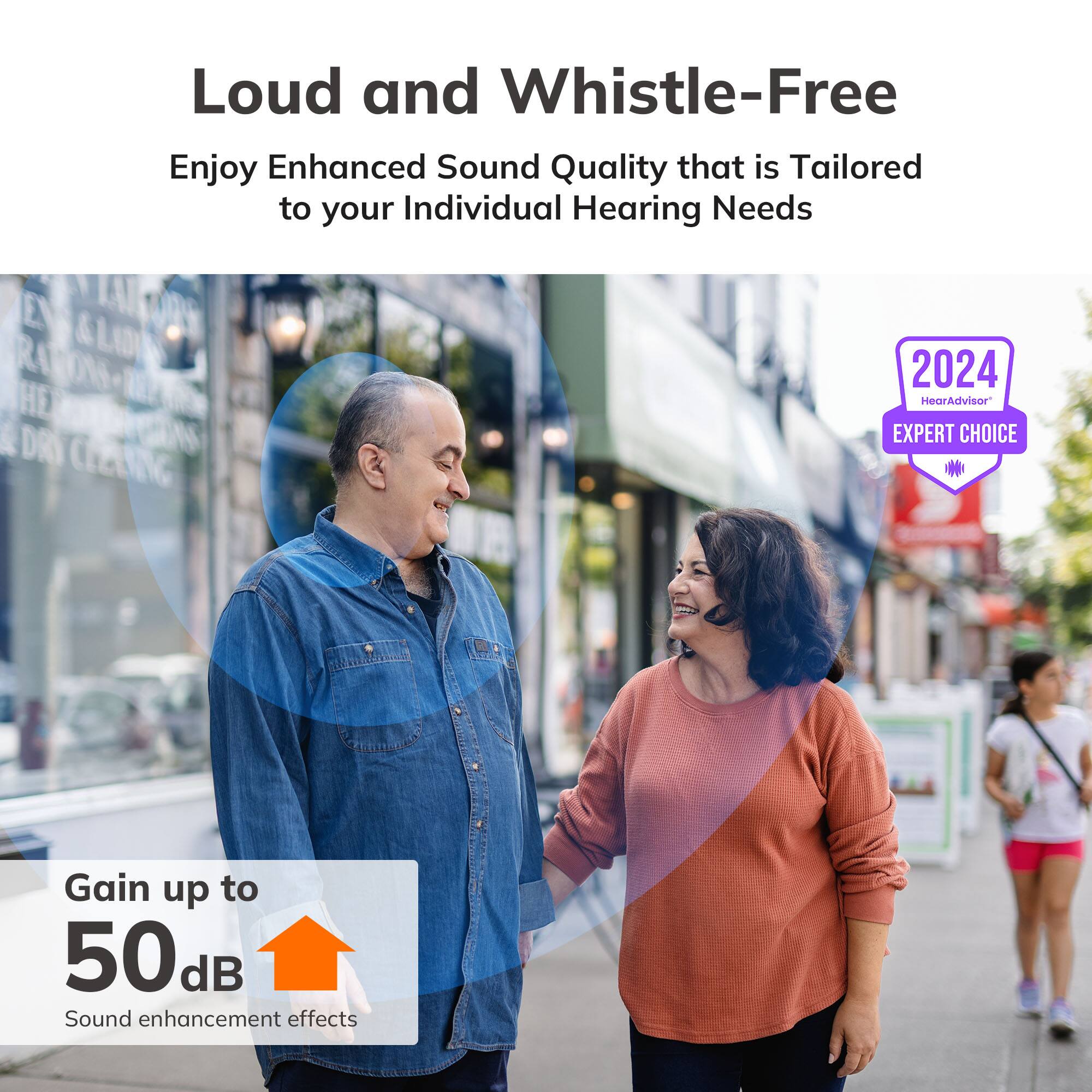 Loud and Whistle-Free  
Enjoy Enhanced Sound Quality that is Tailored to your Individual Hearing Needs  

2024  
HearAdvisor®  
EXPERT CHOICE  

Gain up to 50 dB  
Sound enhancement effects