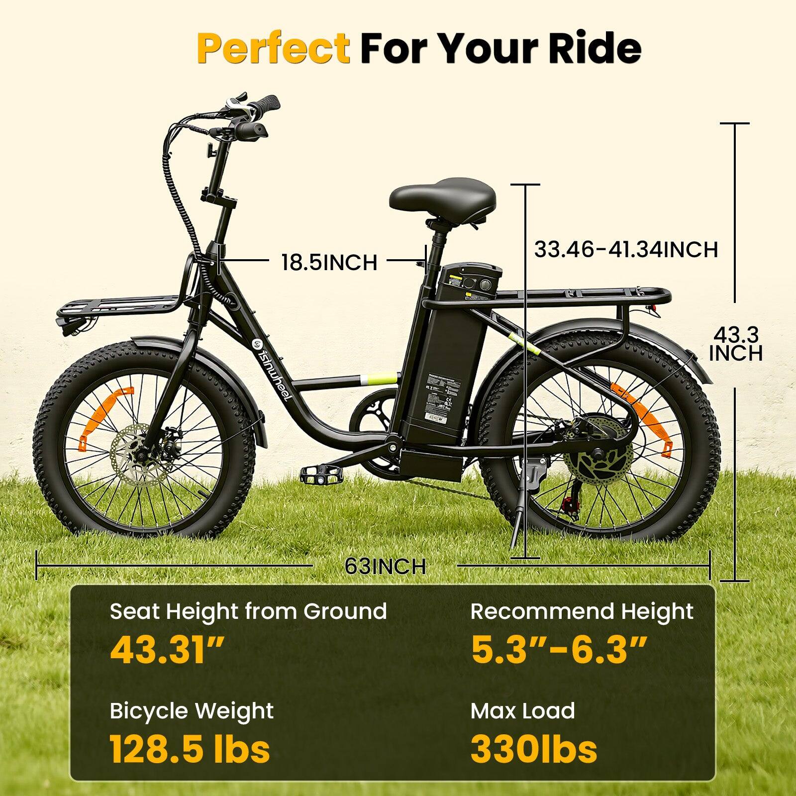 Perfect For Your Ride

18.5INCH

33.46-41.34INCH

43.3 INCH

63INCH

Seat Height from Ground 43.31"

Recommend Height 5.3"-6.3"

Bicycle Weight 128.5 lbs

Max Load 330lbs