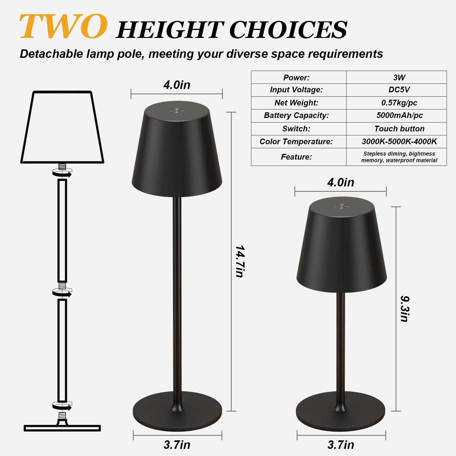 **TWO HEIGHT CHOICES**  
Detachable lamp pole, meeting your diverse space requirements

- **Power:** 3W  
- **Input Voltage:** DC5V  
- **Net Weight:** 0.57kg/pc  
- **Battery Capacity:** 5000mAh/pc  
- **Switch:** Touch button  
- **Color Temperature:** 3000K-5000K-4000K  
- **Feature:** Stepless dimming, brightness memory, waterproof material  

**Dimensions:**  
- **Taller Option:**  
  - Height: 14.7in  
  - Base Diameter: 3.7in  
  - Lampshade Diameter: 9.3in  
  - Lampshade Height: 4.0in  

- **Shorter Option:**  
  - Height: 9.3in  
  - Base Diameter: 3.7in  
  - Lampshade Diameter: 4.0in  
  - Lampshade Height: 4.0in