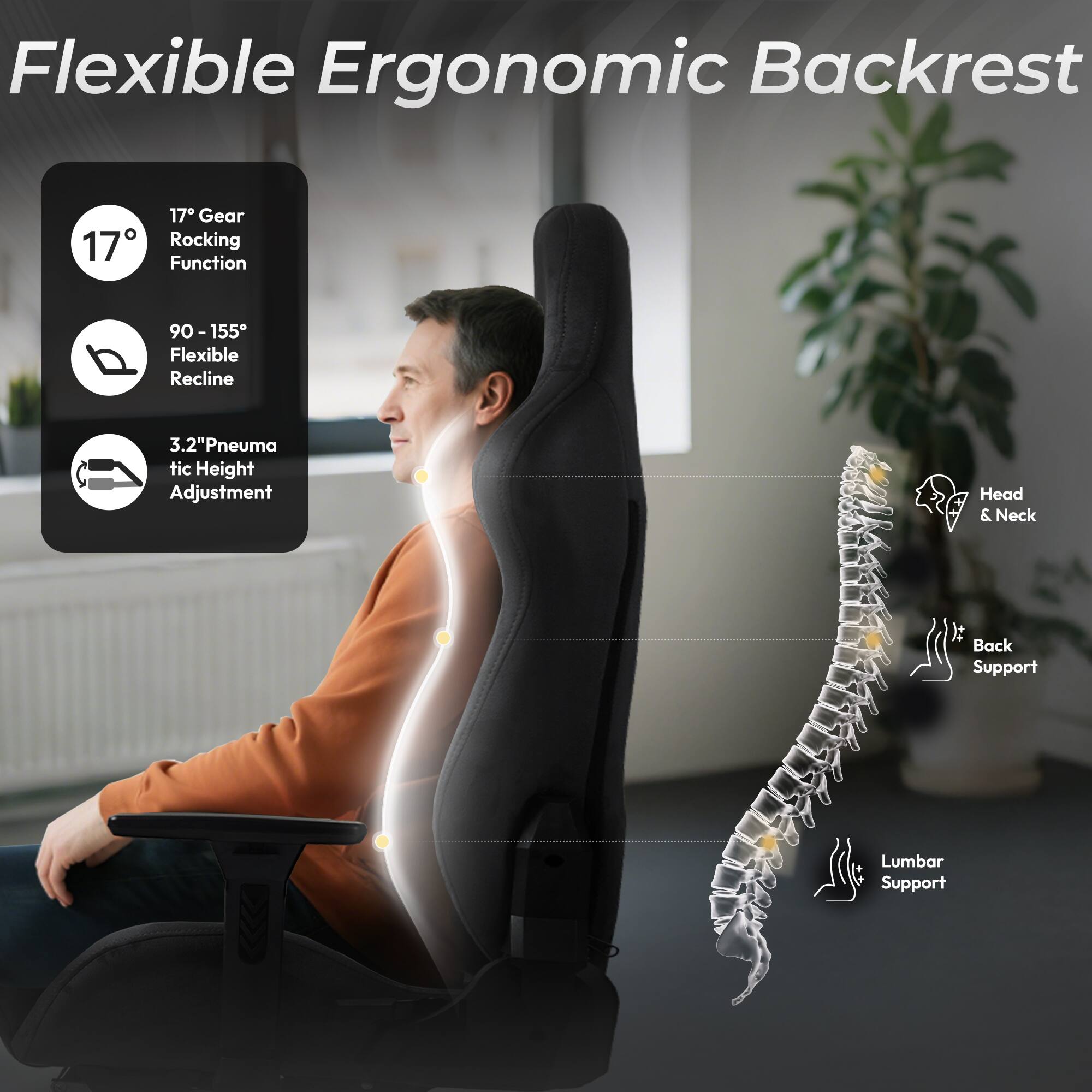 Flexible Ergonomic Backrest

- 17° Gear Rocking Function
- 90 - 155° Flexible Recline
- 3.2" Pneumatic Height Adjustment
- Head & Neck It Back Support
- Lumbar Support