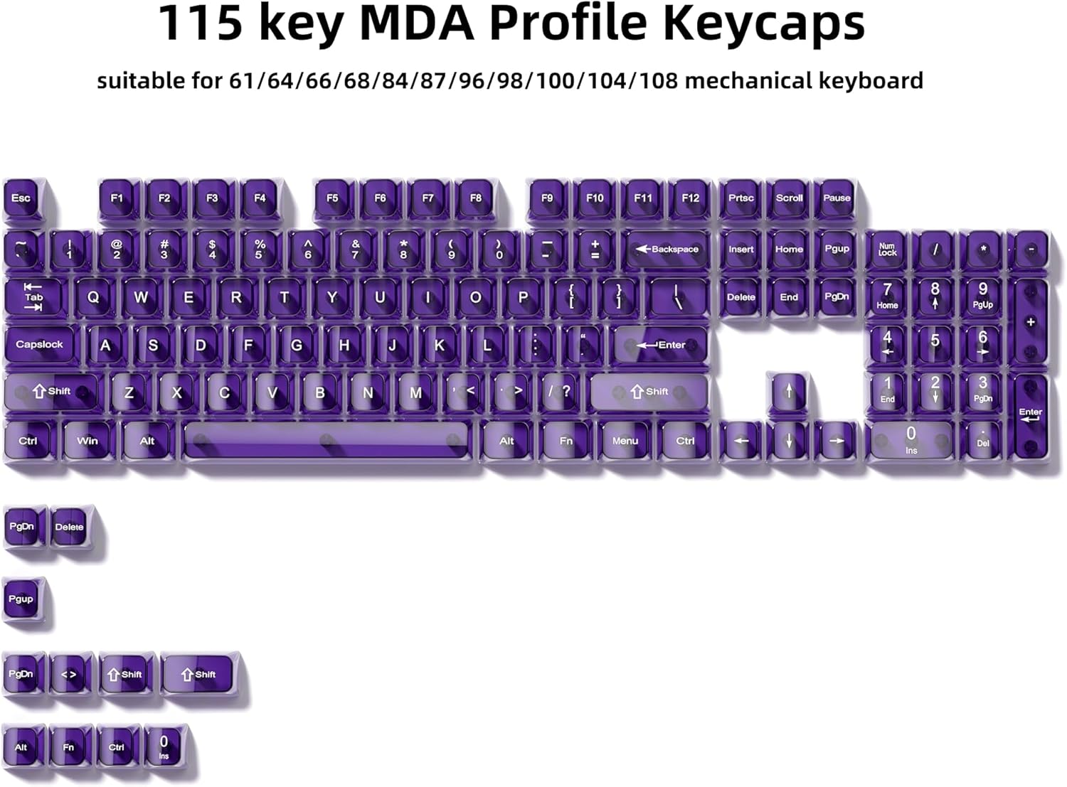 115 key MDA Profile Keycaps suitable for 61/64/66/68/84/87/96/98/100/104/108 mechanical keyboard

Esc F1 F2 F3 F4 F5 F6 F7 F8 F9 F10 F11 F12 Prtsc Scroll Pause

I 1 2 # 3 $ 4 % 5 A 6 & 7 * 8 ( 9 0 - + = Backspace Insert Home Pgup Num Lock / Tab Capslock Q W E R T G Y H U J I K L P : { [ - } ] Enter Delete End PgDn

7 Home 4 8 5 9 PgUp 6 + Shift Ctrl Win Z X C V B N M < > Alt / ? Fn Shift Menu Ctrl 0 Ins

PgDn Delete Pgup PgDn Shift Shift Alt Fn Ctrl