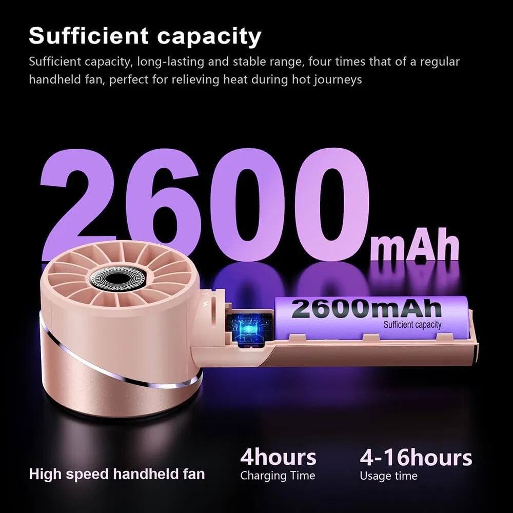 Sufficient capacity  
Sufficient capacity, long-lasting and stable range, four times that of a regular handheld fan, perfect for relieving heat during hot journeys  
2600 mAh  
High speed handheld fan  
4 hours Charging Time  
4-16 hours Usage time