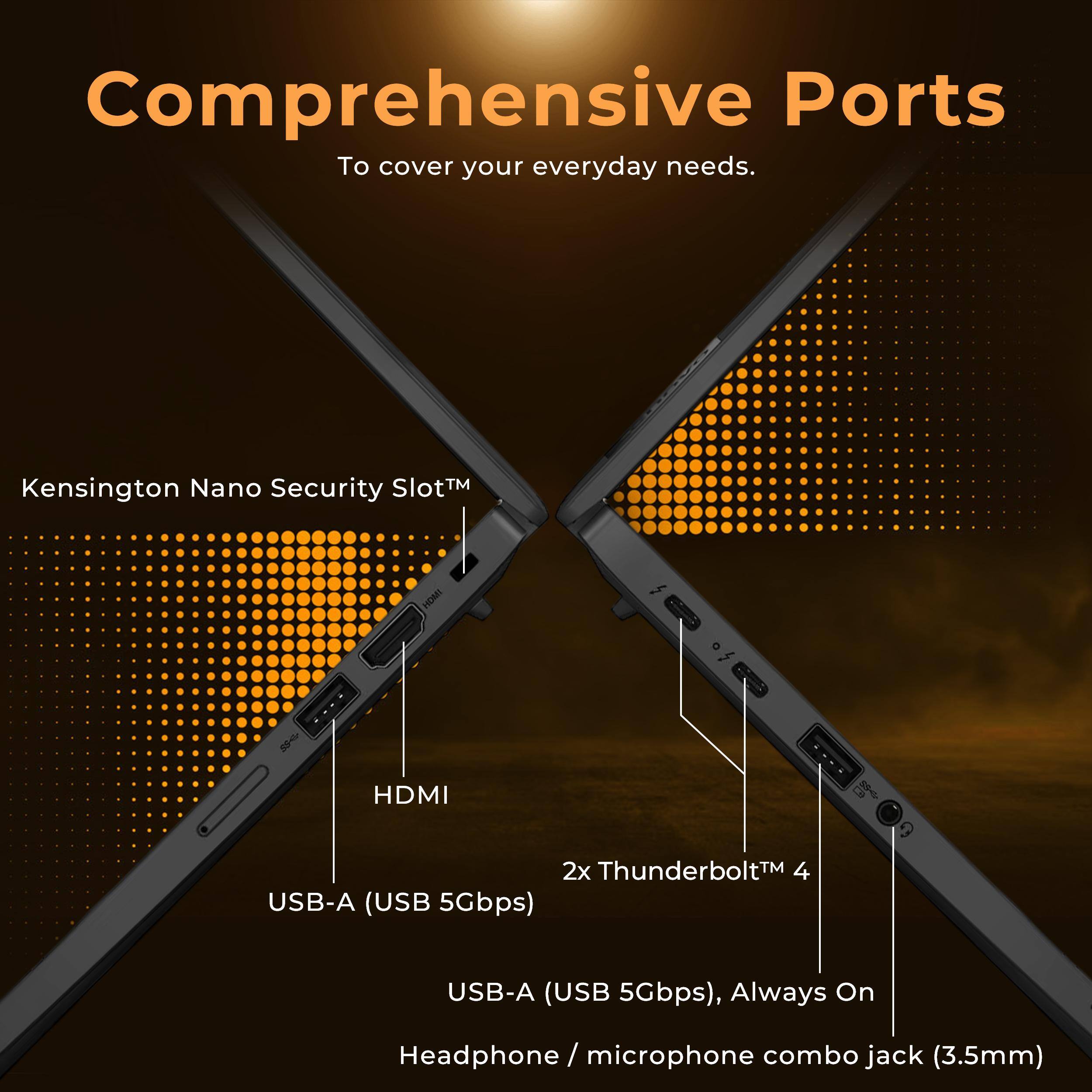 Comprehensive Ports  
To cover your everyday needs.

- Kensington Nano Security Slot™
- HDMI
- 2x Thunderbolt™ 4
- USB-A (USB 5Gbps)
- USB-A (USB 5Gbps), Always On
- Headphone / microphone combo jack (3.5mm)