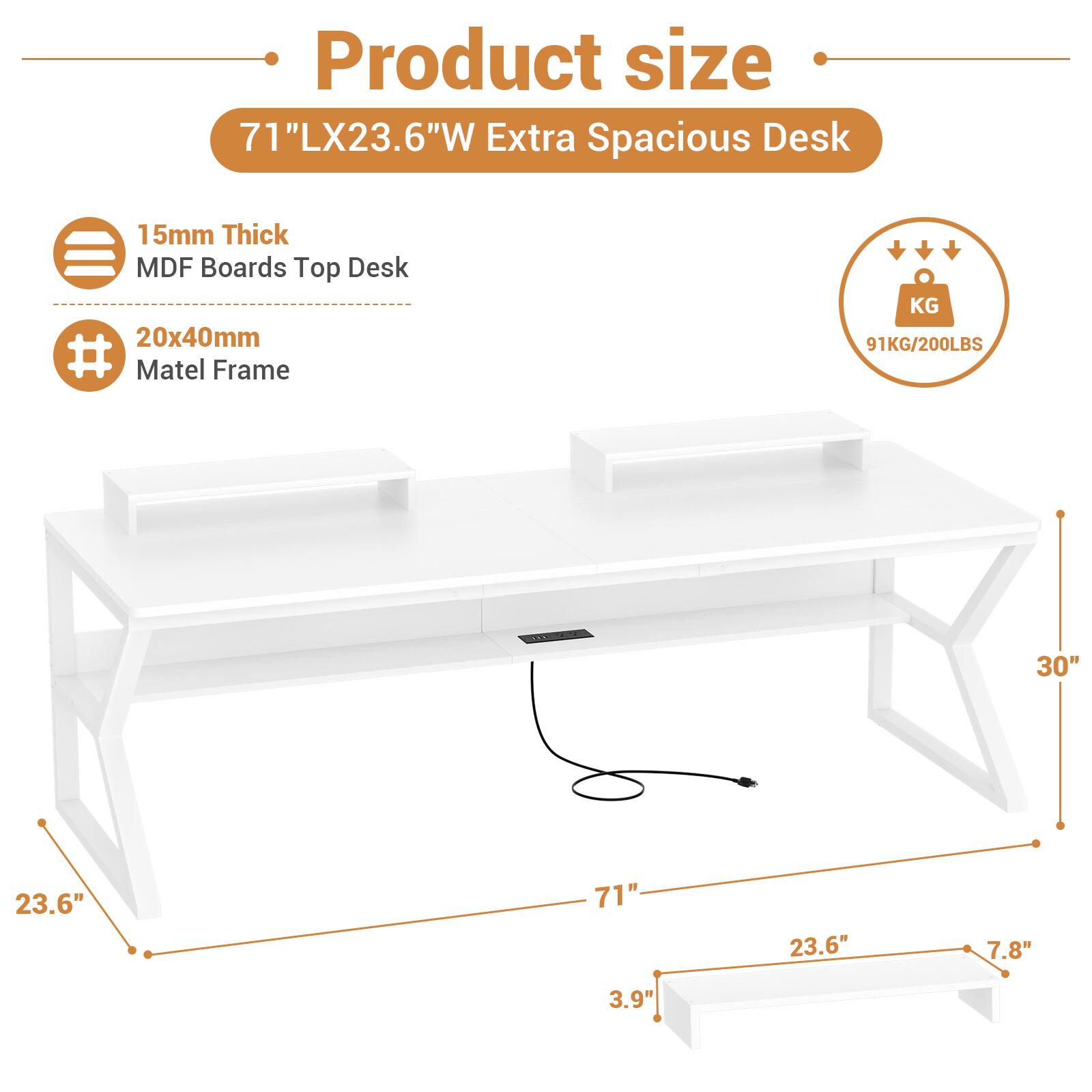 Product size  
71"LX23.6"W Extra Spacious Desk  
15mm Thick MDF Boards Top Desk  
20x40mm Matel Frame  
91KG/200LBS  
30"  
23.6"  
71"  
23.6"  
7.8"  
3.9"