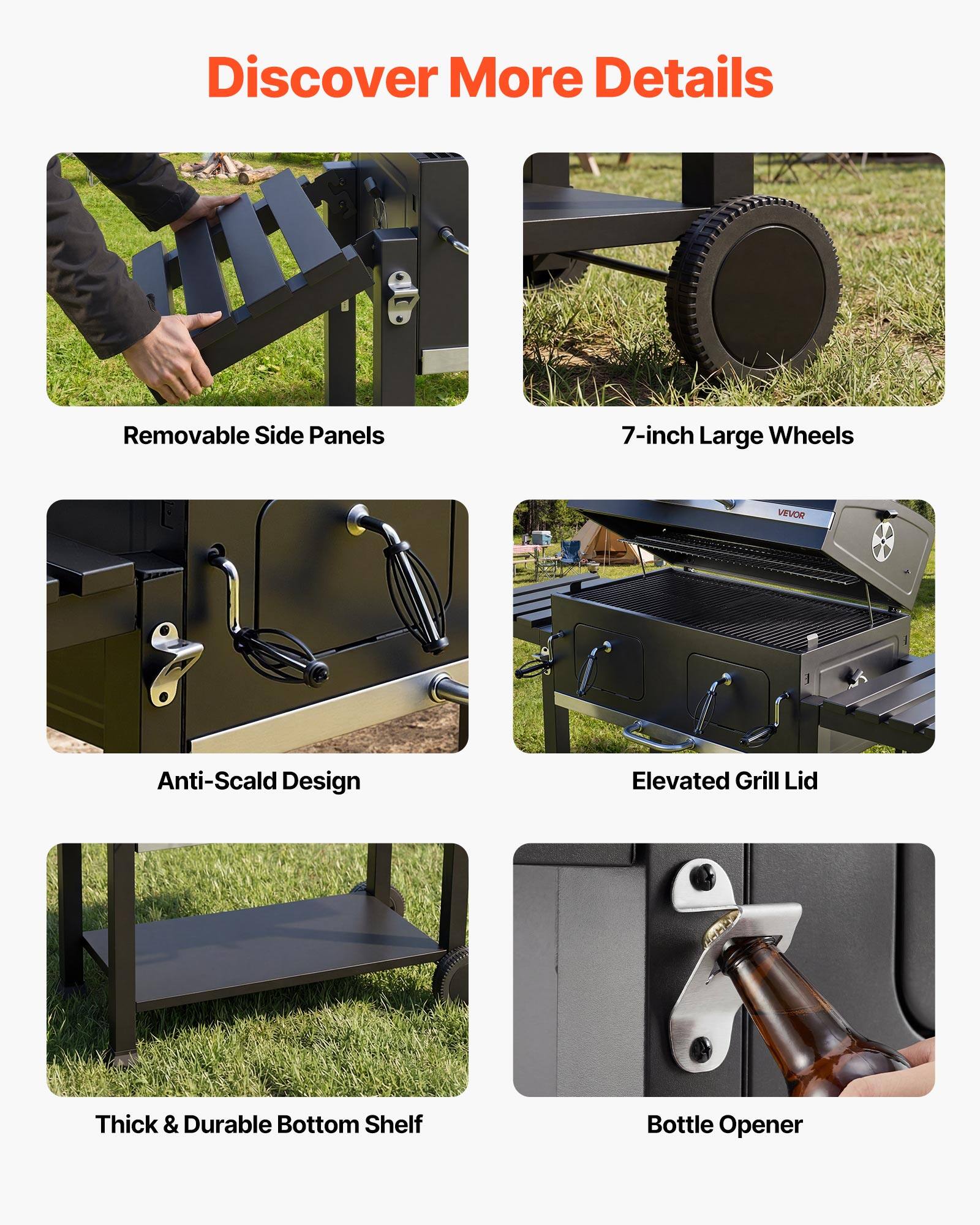 Discover More Details

- Removable Side Panels
- 7-inch Large Wheels
- Anti-Scald Design
- Elevated Grill Lid
- Thick & Durable Bottom Shelf
- Bottle Opener