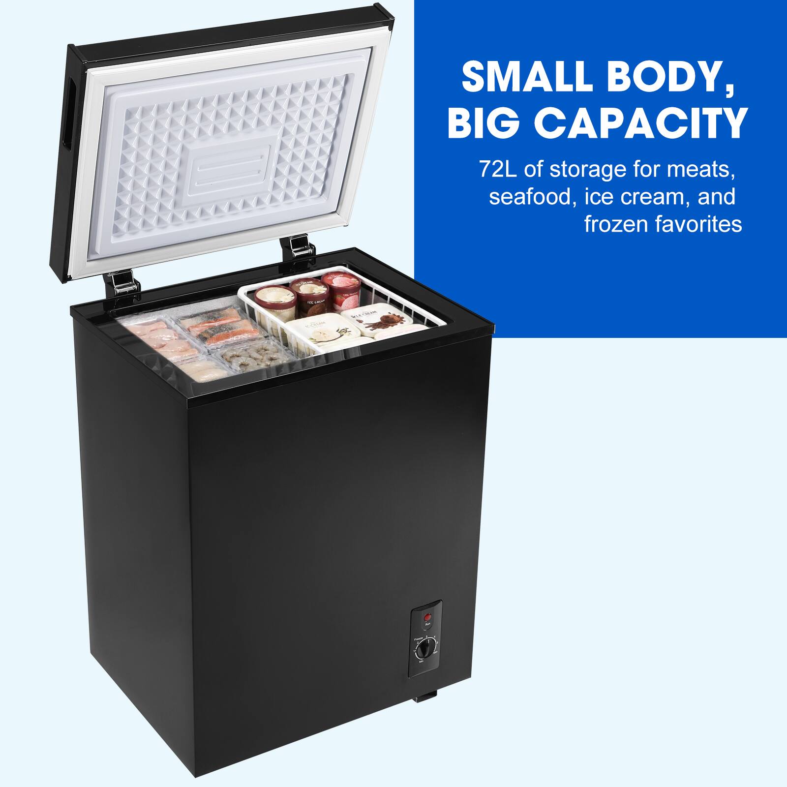 SMALL BODY, BIG CAPACITY

72L of storage for meats, seafood, ice cream, and frozen favorites