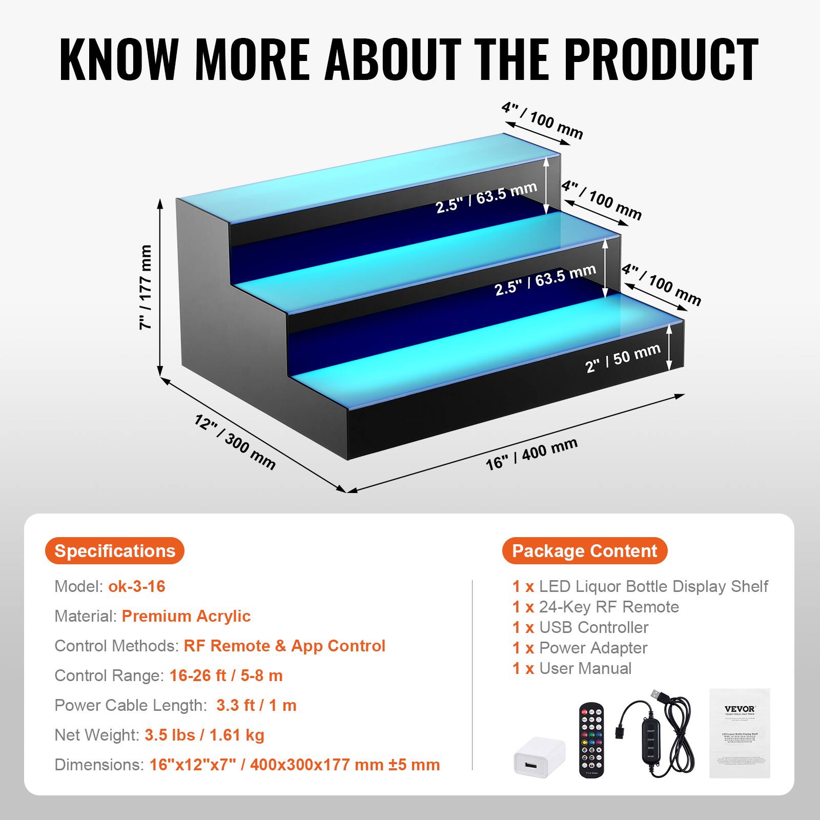 **KNOW MORE ABOUT THE PRODUCT**

---

**Specifications**

- Model: ok-3-16
- Material: Premium Acrylic
- Control Methods: RF Remote & App Control
- Control Range: 16-26 ft / 5-8 m
- Power Cable Length: 3.3 ft / 1 m
- Net Weight: 3.5 lbs / 1.61 kg
- Dimensions: 16"x12"x7" / 400x300x177 mm

---

**Package Content**

- 1 x LED Liquor Bottle Display Shelf
- 1 x 24-Key RF Remote
- 1 x USB Controller
- 1 x Power Adapter
- 1 x User Manual

---

**Dimensions:**

- Height: 7" / 177 mm
- Width: 16" / 400 mm
- Depth: 12" / 300 mm
- Shelf Spacing: 4" / 100 mm
- Shelf Depth: 2.5" / 63.5 mm
- Shelf Height: 2" / 50 mm