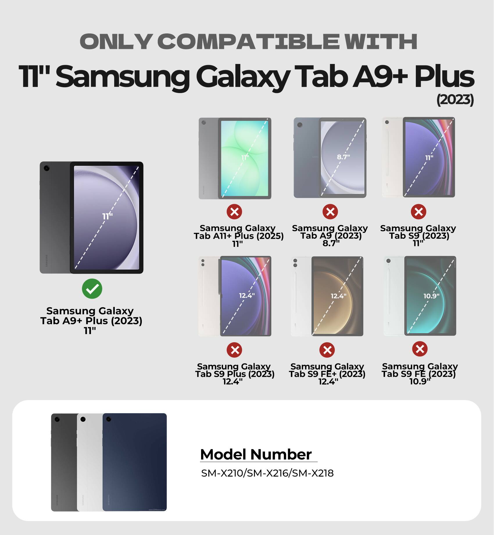 ONLY COMPATIBLE WITH 11" Samsung Galaxy Tab A9+ Plus (2023)  
8.7" x x x Samsung Galaxy Tab A11+ Plus (2025)  
8.7" x x x Samsung Galaxy Tab A9 (2023)  
11" x x x Samsung Galaxy Tab S9 (2023)  
11" x x x Samsung Galaxy Tab S9 Plus (2023)  
12.4" x x x Samsung Galaxy Tab S9 FE+ (2023)  
12.4" x x x Samsung Galaxy Tab S9 FE (2023)  
10.9"  
Model Number SM-X210/SM-X216/SM-X218