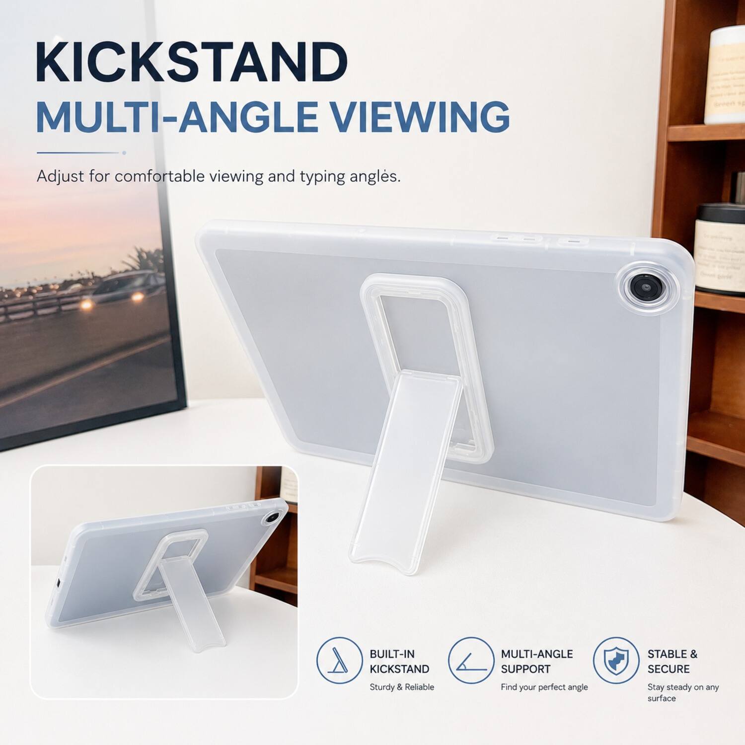 KICKSTAND MULTI-ANGLE VIEWING  
Adjust for comfortable viewing and typing angles.  

BUILT-IN KICKSTAND MULTI-ANGLE SUPPORT  
STABLE & SECURE  
Sturdy & Reliable  
Find your perfect angle  
Stay steady on any surface