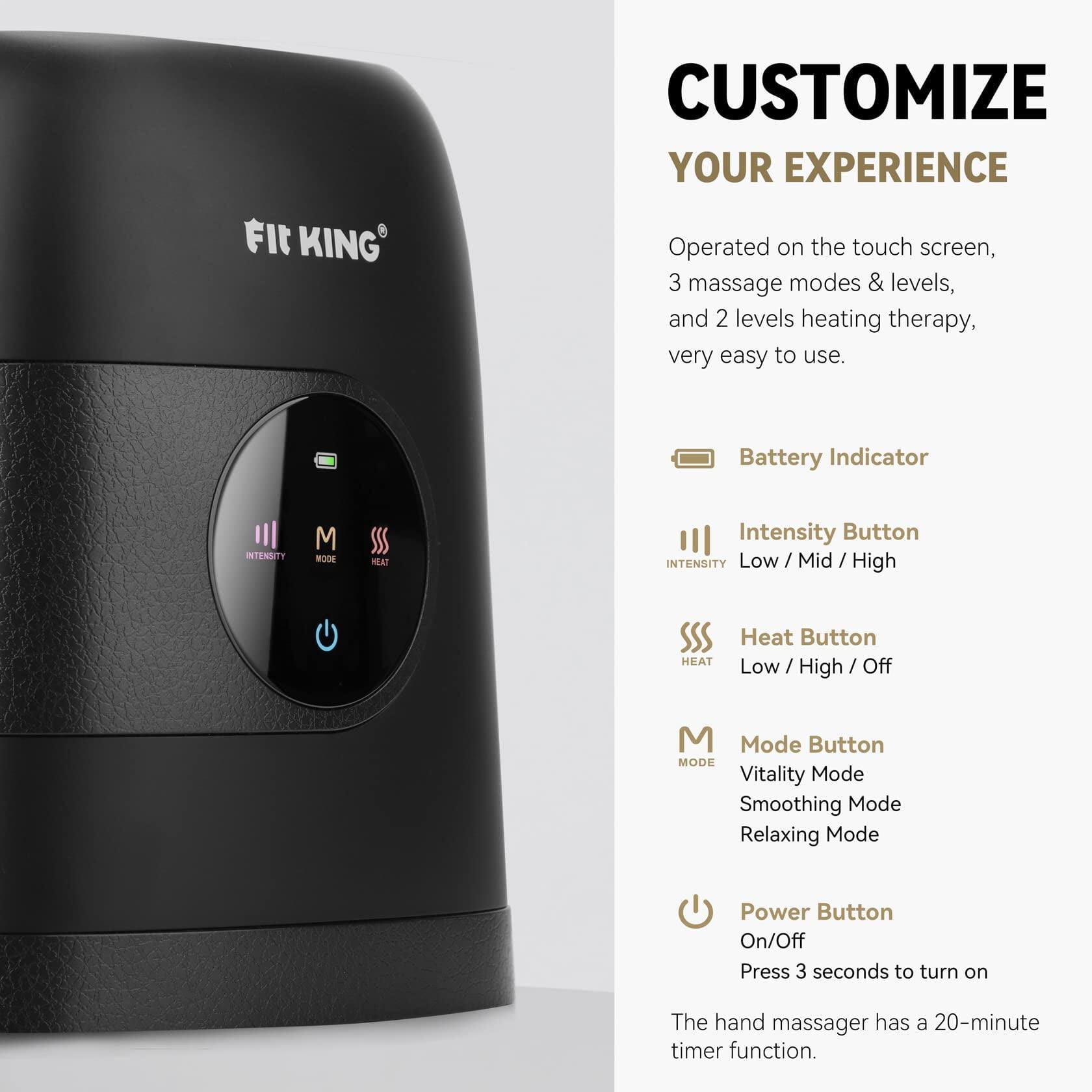 KING

CUSTOMIZE YOUR EXPERIENCE

Operated on the touch screen, 3 massage modes & levels, and 2 levels heating therapy, very easy to use.

Battery Indicator

Intensity Button
INTENSITY Low / Mid / High

Heat Button
HEAT Low / High / Off

Mode Button
M Mode Button
MODE Vitality Mode
Smoothing Mode
Relaxing Mode

Power Button
On/Off
Press 3 seconds to turn on

The hand massager has a 20-minute timer function.